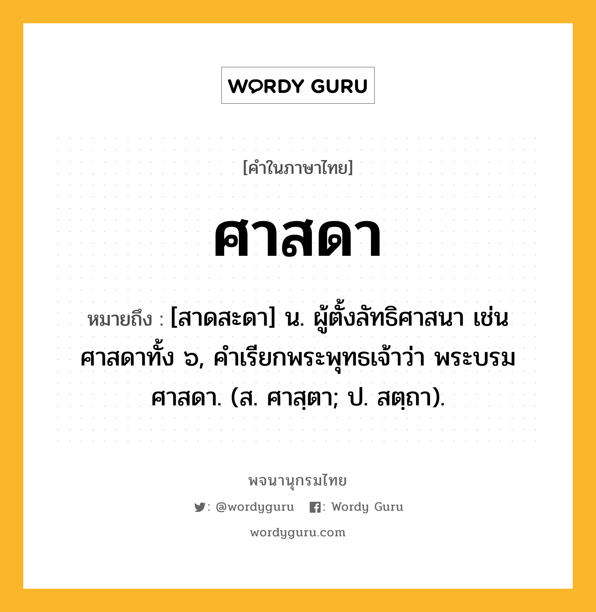 ศาสดา ความหมาย หมายถึงอะไร?, คำในภาษาไทย ศาสดา หมายถึง [สาดสะดา] น. ผู้ตั้งลัทธิศาสนา เช่น ศาสดาทั้ง ๖, คำเรียกพระพุทธเจ้าว่า พระบรมศาสดา. (ส. ศาสฺตา; ป. สตฺถา).