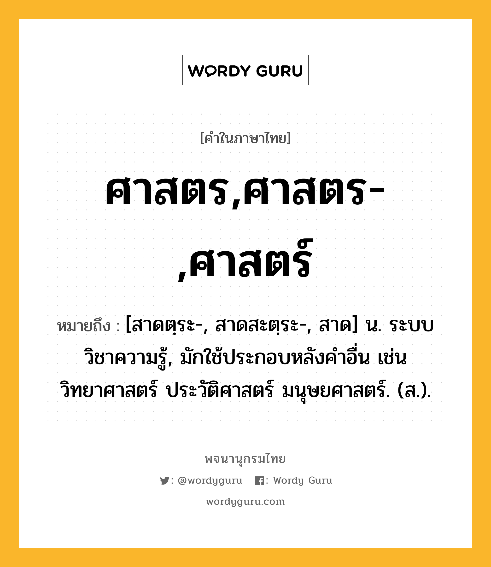 ศาสตร,ศาสตร-,ศาสตร์ ความหมาย หมายถึงอะไร?, คำในภาษาไทย ศาสตร,ศาสตร-,ศาสตร์ หมายถึง [สาดตฺระ-, สาดสะตฺระ-, สาด] น. ระบบวิชาความรู้, มักใช้ประกอบหลังคําอื่น เช่น วิทยาศาสตร์ ประวัติศาสตร์ มนุษยศาสตร์. (ส.).