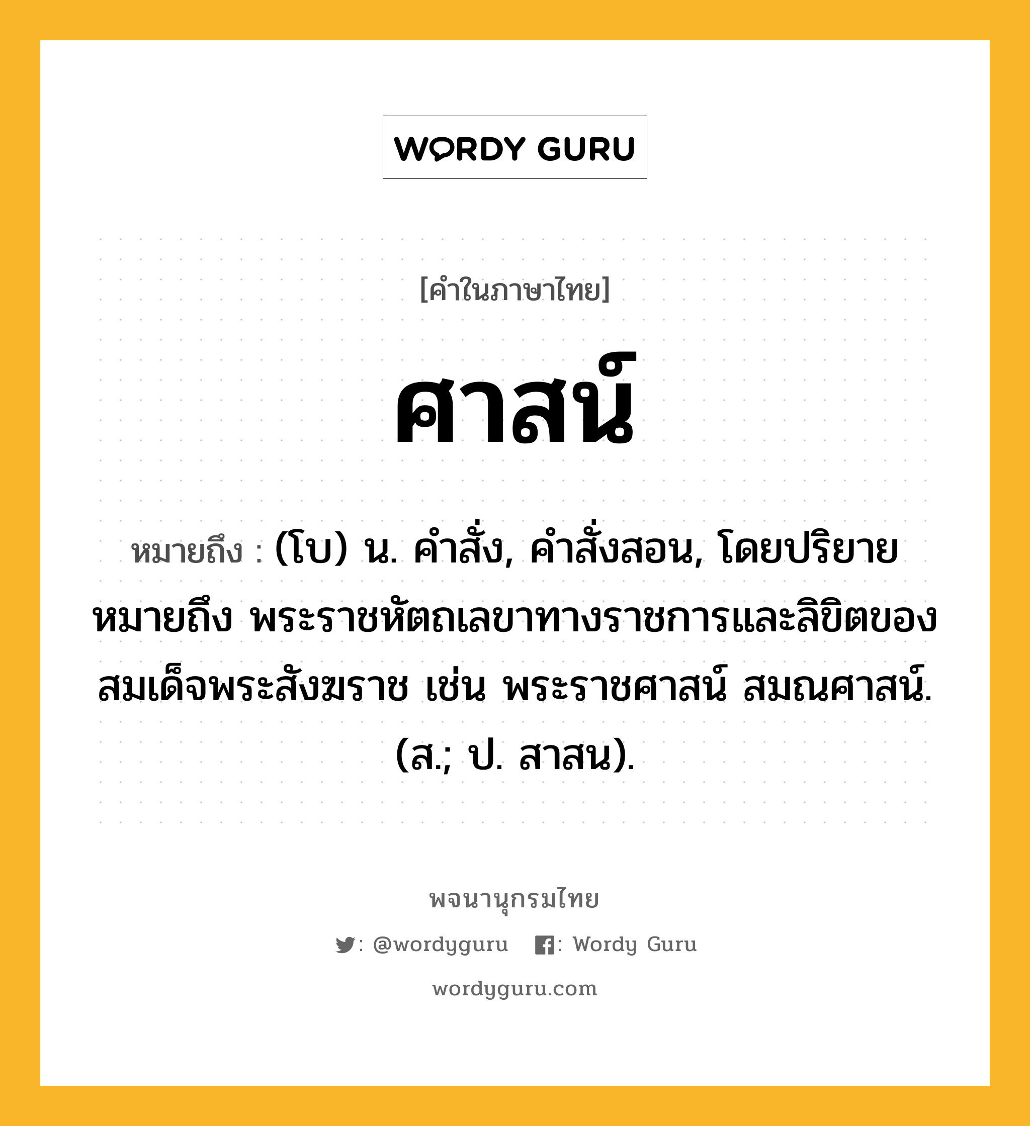 ศาสน์ ความหมาย หมายถึงอะไร?, คำในภาษาไทย ศาสน์ หมายถึง (โบ) น. คําสั่ง, คําสั่งสอน, โดยปริยายหมายถึง พระราชหัตถเลขาทางราชการและลิขิตของสมเด็จพระสังฆราช เช่น พระราชศาสน์ สมณศาสน์. (ส.; ป. สาสน).