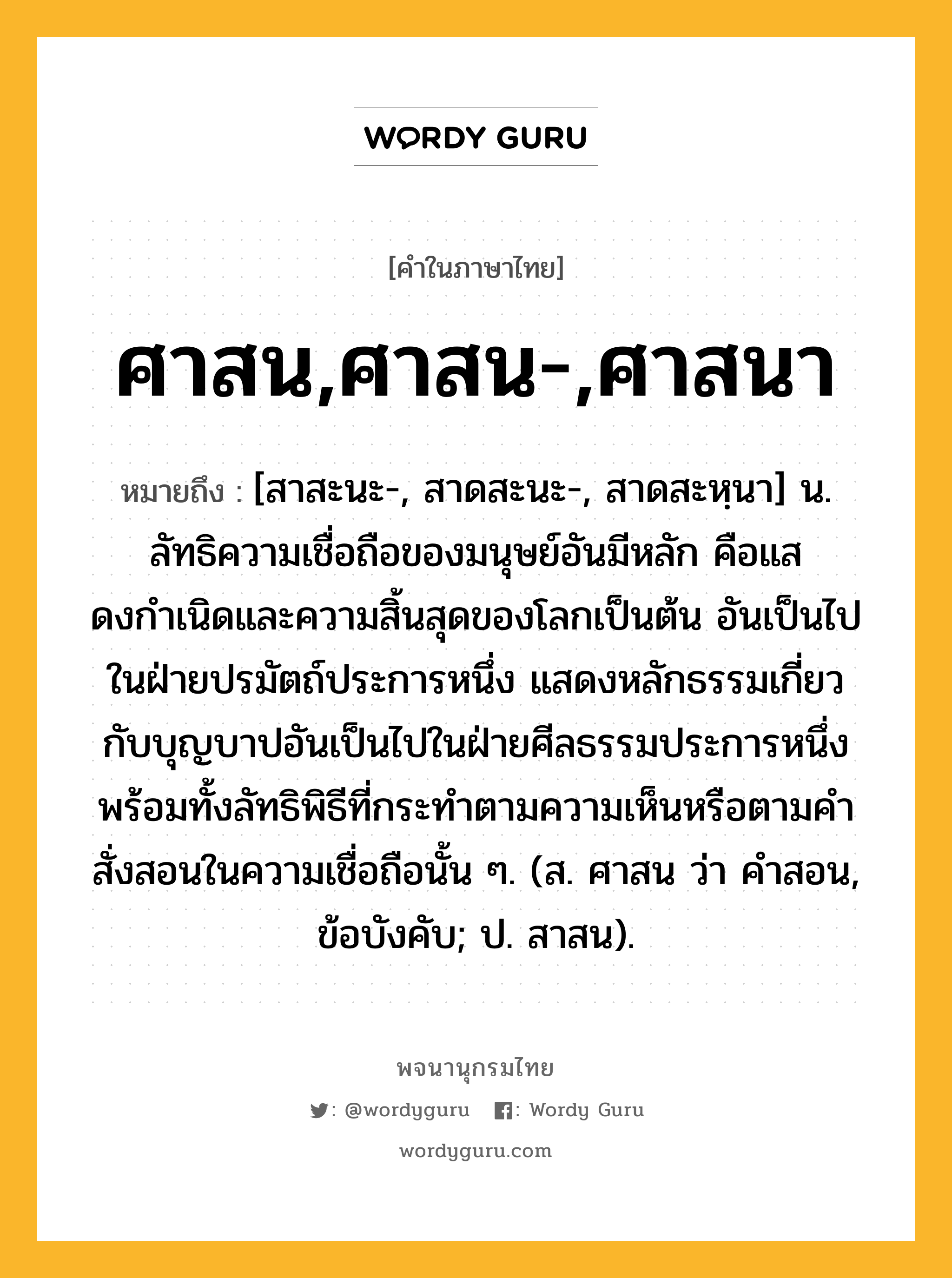 ศาสน,ศาสน-,ศาสนา ความหมาย หมายถึงอะไร?, คำในภาษาไทย ศาสน,ศาสน-,ศาสนา หมายถึง [สาสะนะ-, สาดสะนะ-, สาดสะหฺนา] น. ลัทธิความเชื่อถือของมนุษย์อันมีหลัก คือแสดงกําเนิดและความสิ้นสุดของโลกเป็นต้น อันเป็นไปในฝ่ายปรมัตถ์ประการหนึ่ง แสดงหลักธรรมเกี่ยวกับบุญบาปอันเป็นไปในฝ่ายศีลธรรมประการหนึ่ง พร้อมทั้งลัทธิพิธีที่กระทําตามความเห็นหรือตามคําสั่งสอนในความเชื่อถือนั้น ๆ. (ส. ศาสน ว่า คําสอน, ข้อบังคับ; ป. สาสน).