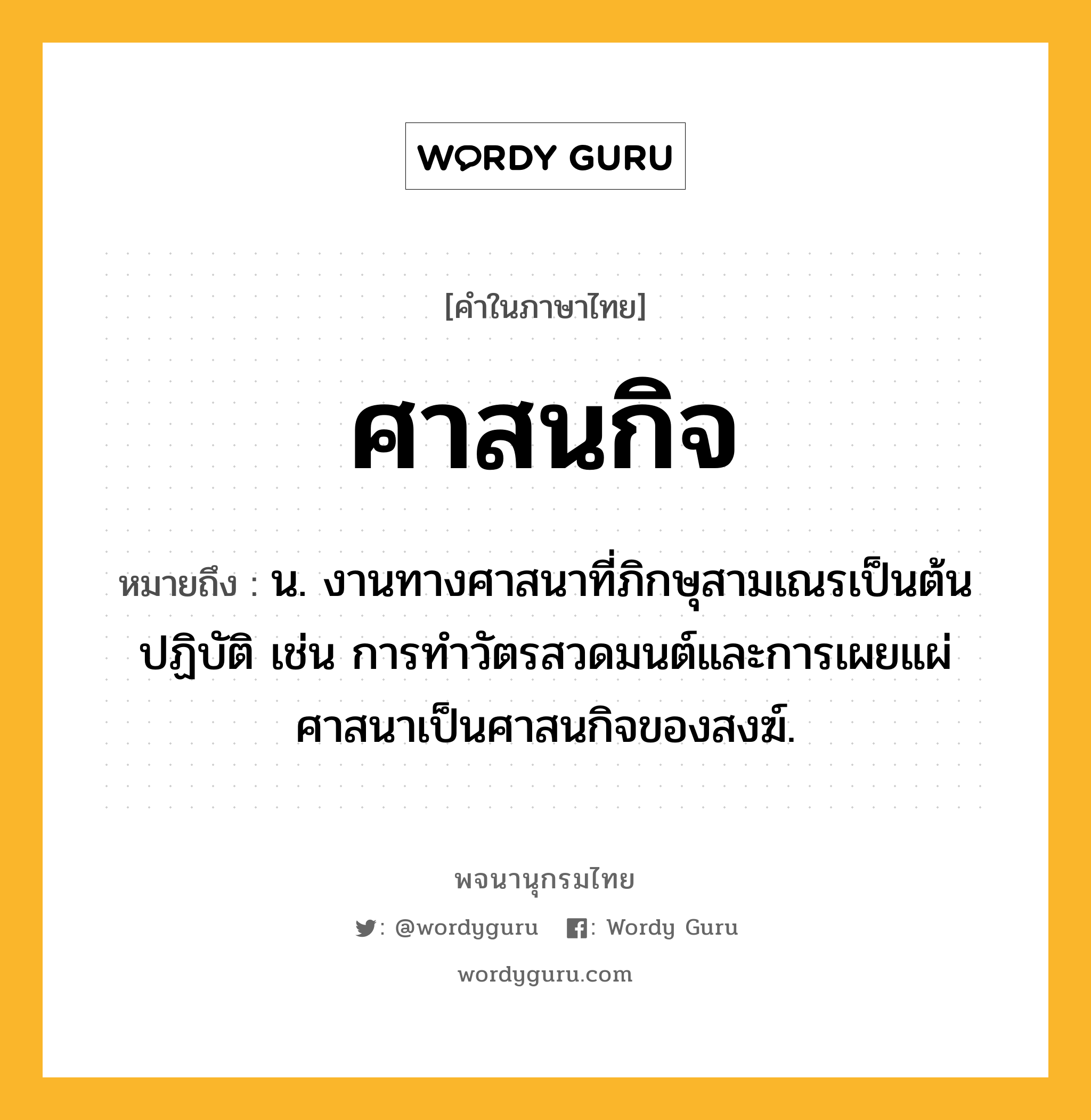 ศาสนกิจ ความหมาย หมายถึงอะไร?, คำในภาษาไทย ศาสนกิจ หมายถึง น. งานทางศาสนาที่ภิกษุสามเณรเป็นต้นปฏิบัติ เช่น การทำวัตรสวดมนต์และการเผยแผ่ศาสนาเป็นศาสนกิจของสงฆ์.