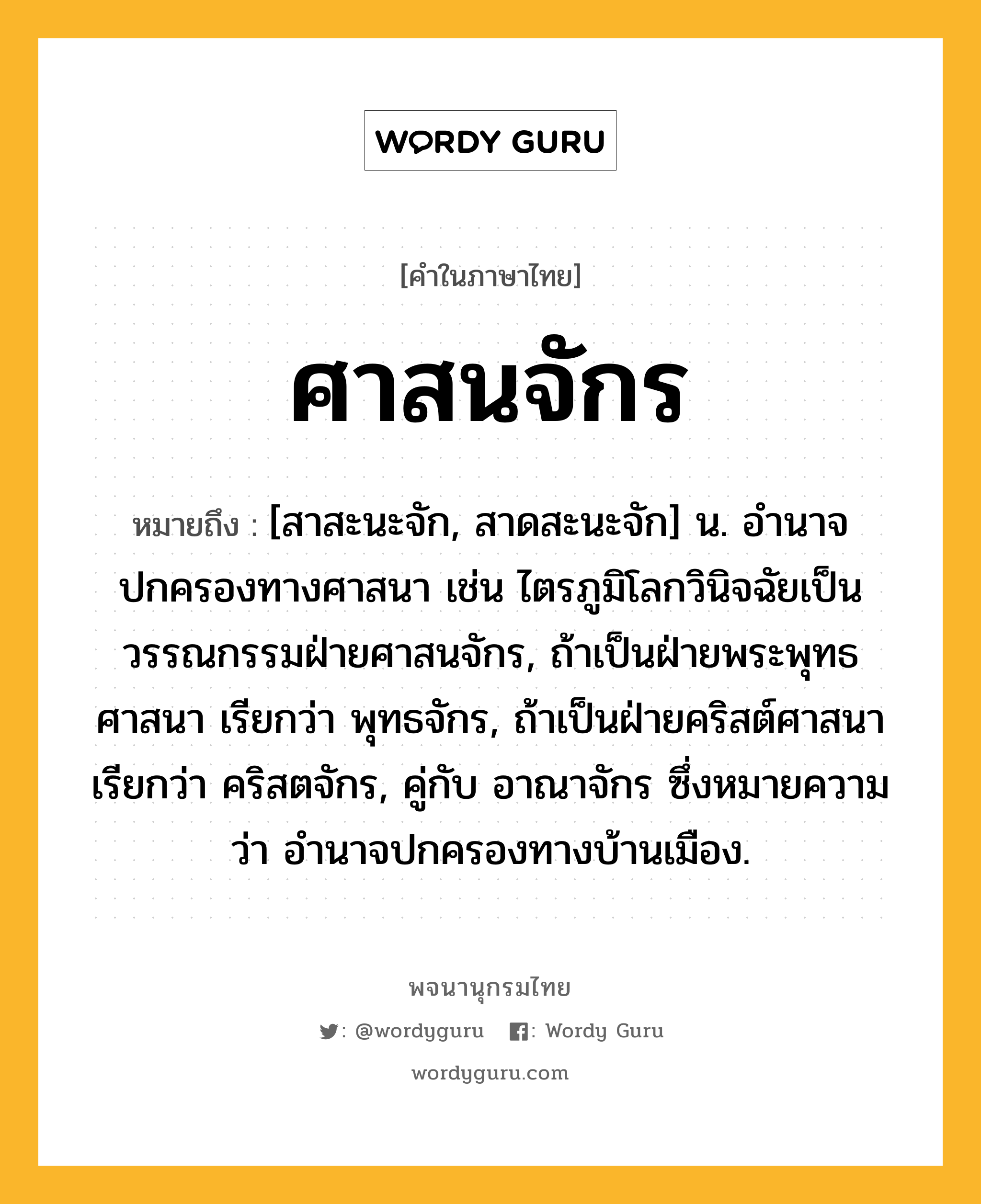 ศาสนจักร ความหมาย หมายถึงอะไร?, คำในภาษาไทย ศาสนจักร หมายถึง [สาสะนะจัก, สาดสะนะจัก] น. อํานาจปกครองทางศาสนา เช่น ไตรภูมิโลกวินิจฉัยเป็นวรรณกรรมฝ่ายศาสนจักร, ถ้าเป็นฝ่ายพระพุทธศาสนา เรียกว่า พุทธจักร, ถ้าเป็นฝ่ายคริสต์ศาสนา เรียกว่า คริสตจักร, คู่กับ อาณาจักร ซึ่งหมายความว่า อํานาจปกครองทางบ้านเมือง.