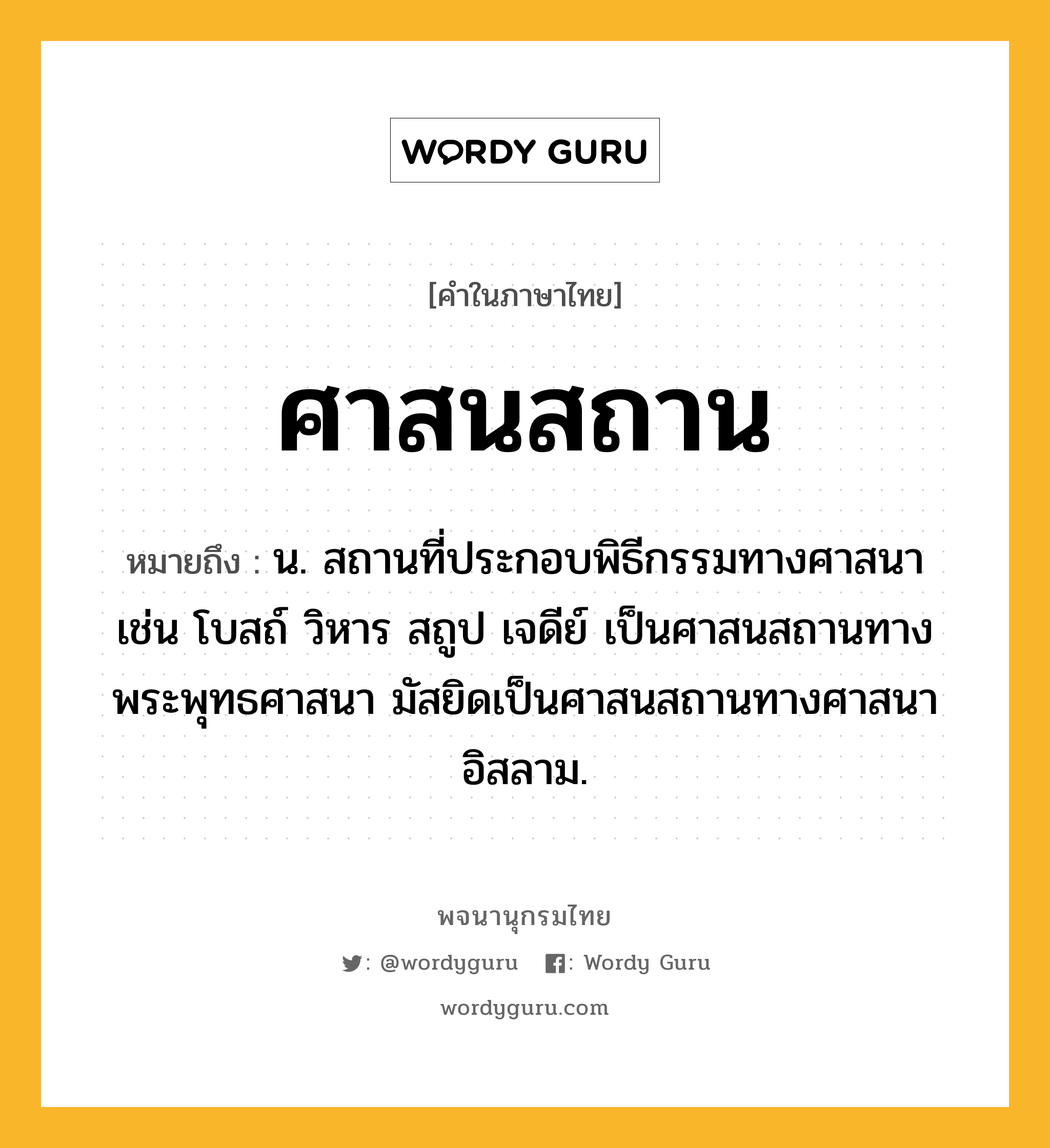 ศาสนสถาน ความหมาย หมายถึงอะไร?, คำในภาษาไทย ศาสนสถาน หมายถึง น. สถานที่ประกอบพิธีกรรมทางศาสนา เช่น โบสถ์ วิหาร สถูป เจดีย์ เป็นศาสนสถานทางพระพุทธศาสนา มัสยิดเป็นศาสนสถานทางศาสนาอิสลาม.