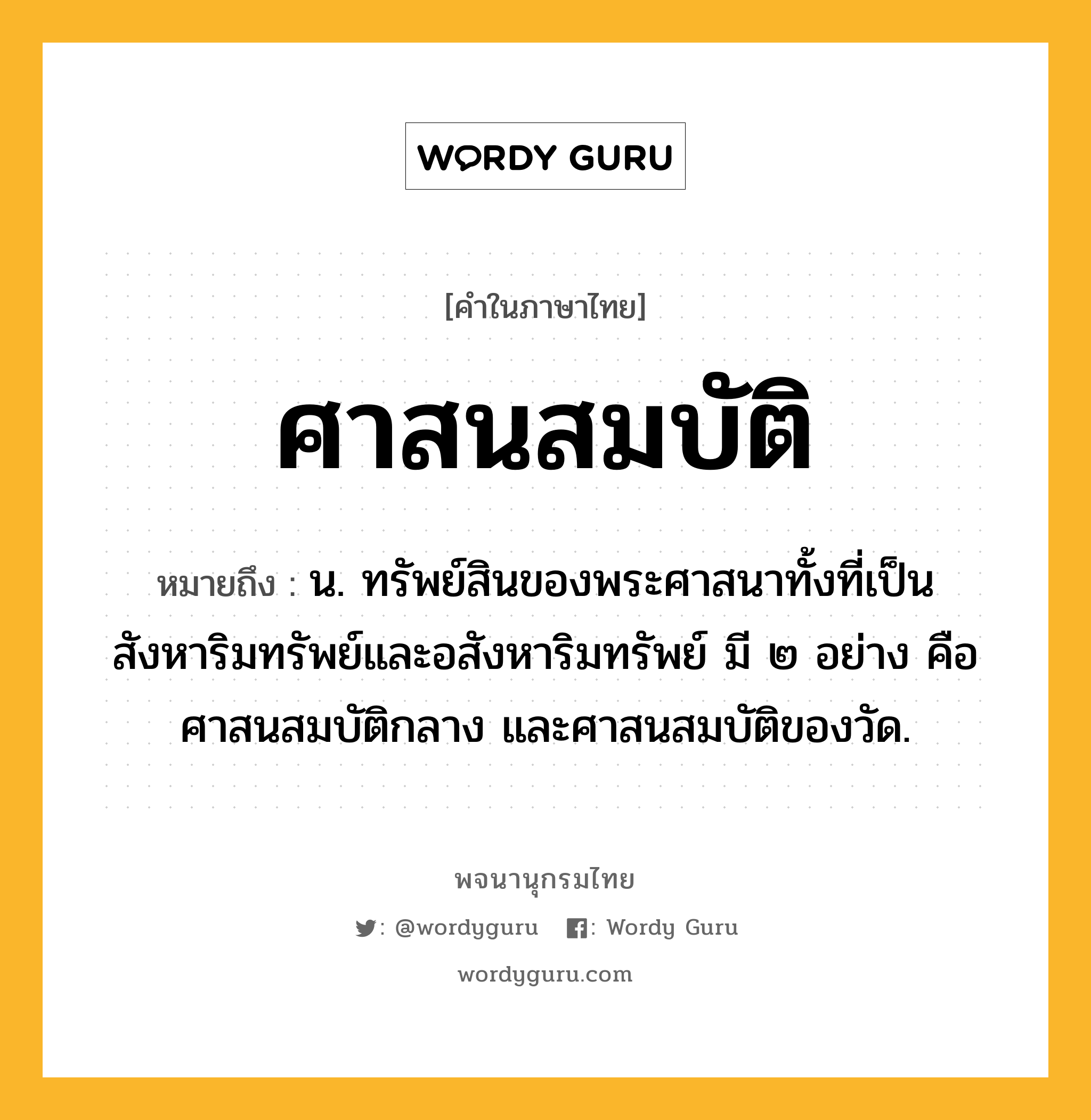 ศาสนสมบัติ ความหมาย หมายถึงอะไร?, คำในภาษาไทย ศาสนสมบัติ หมายถึง น. ทรัพย์สินของพระศาสนาทั้งที่เป็นสังหาริมทรัพย์และอสังหาริมทรัพย์ มี ๒ อย่าง คือ ศาสนสมบัติกลาง และศาสนสมบัติของวัด.