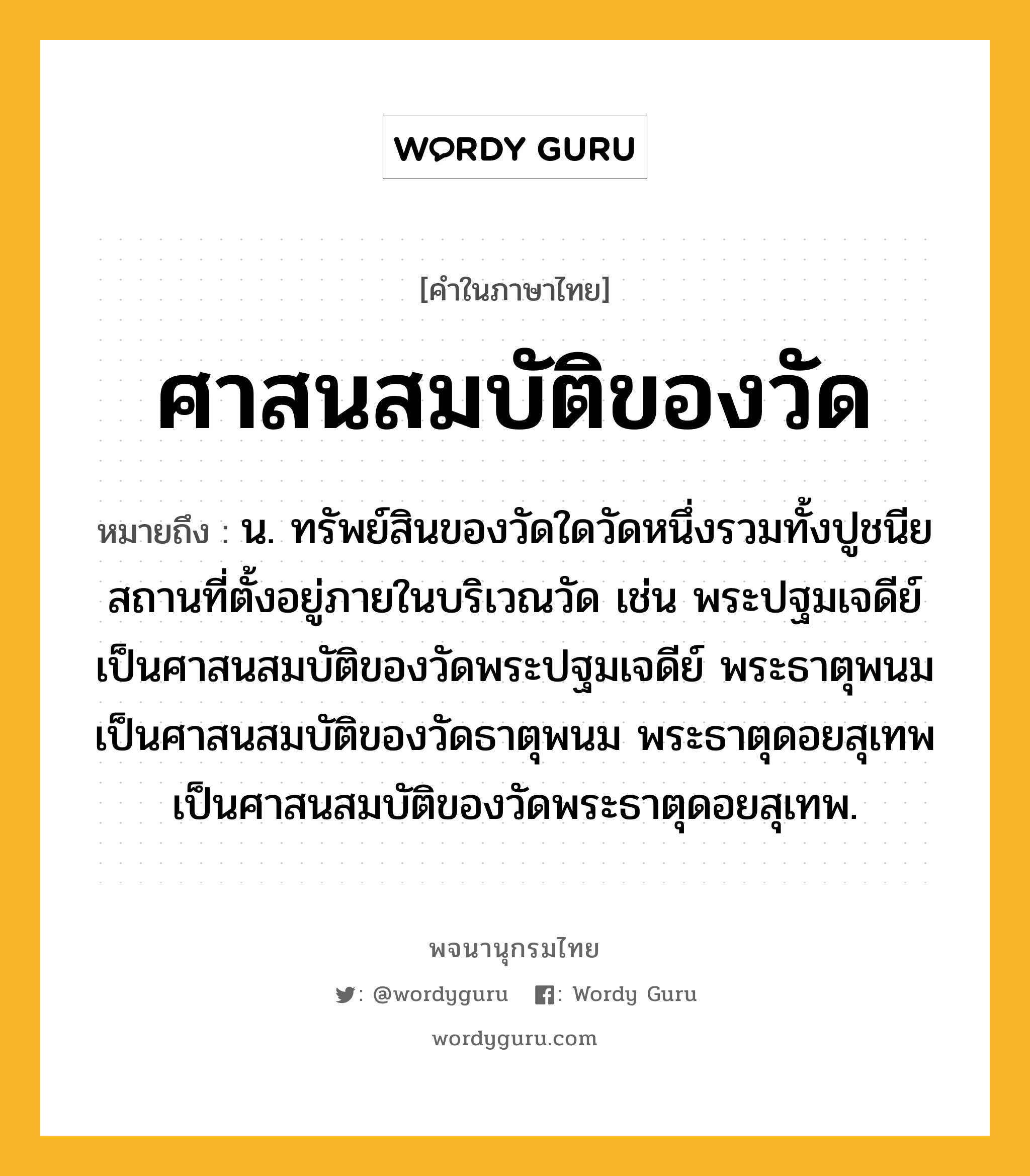 ศาสนสมบัติของวัด ความหมาย หมายถึงอะไร?, คำในภาษาไทย ศาสนสมบัติของวัด หมายถึง น. ทรัพย์สินของวัดใดวัดหนึ่งรวมทั้งปูชนียสถานที่ตั้งอยู่ภายในบริเวณวัด เช่น พระปฐมเจดีย์เป็นศาสนสมบัติของวัดพระปฐมเจดีย์ พระธาตุพนมเป็นศาสนสมบัติของวัดธาตุพนม พระธาตุดอยสุเทพเป็นศาสนสมบัติของวัดพระธาตุดอยสุเทพ.