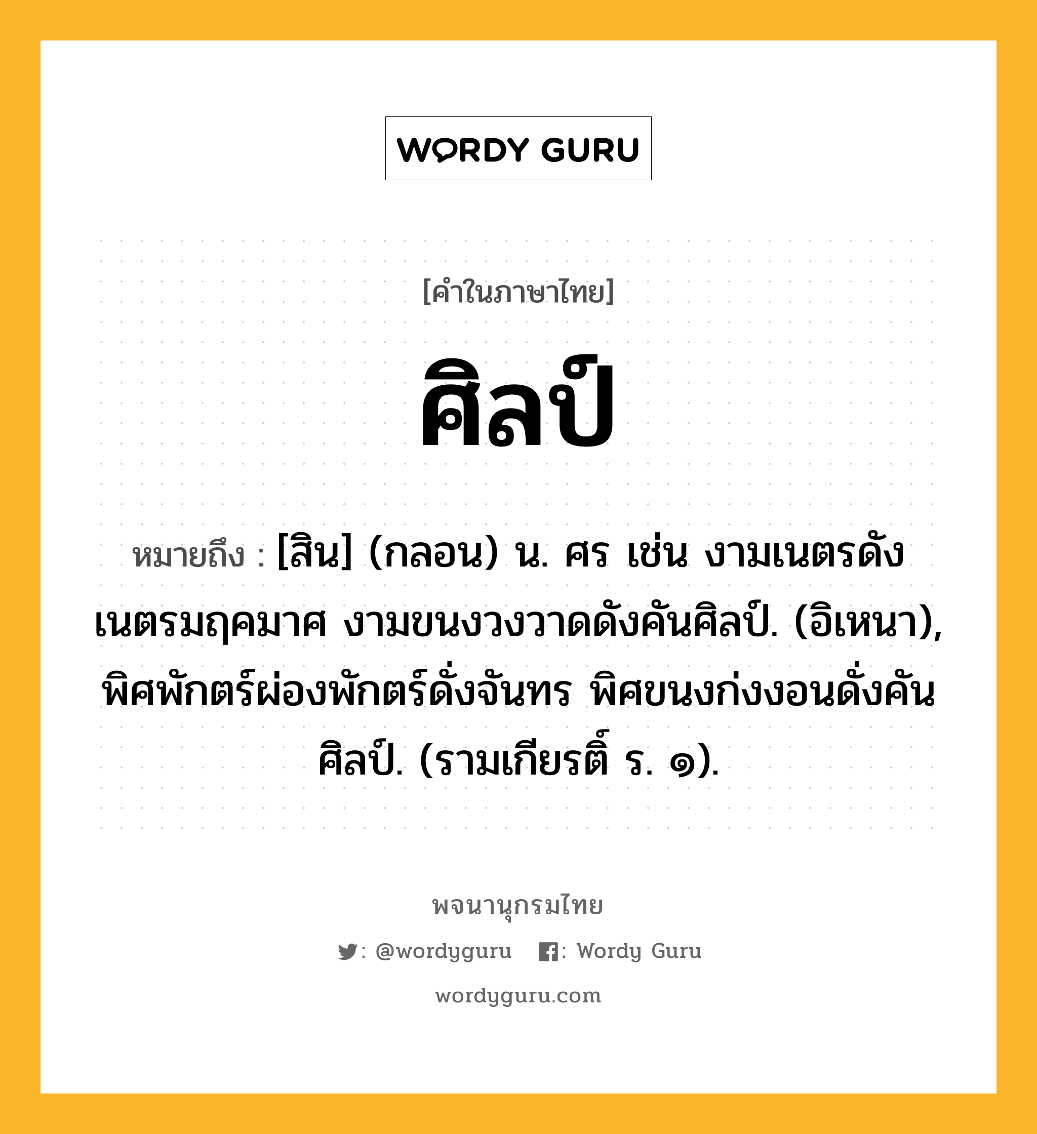 ศิลป์ ความหมาย หมายถึงอะไร?, คำในภาษาไทย ศิลป์ หมายถึง [สิน] (กลอน) น. ศร เช่น งามเนตรดังเนตรมฤคมาศ งามขนงวงวาดดังคันศิลป์. (อิเหนา), พิศพักตร์ผ่องพักตร์ดั่งจันทร พิศขนงก่งงอนดั่งคันศิลป์. (รามเกียรติ์ ร. ๑).