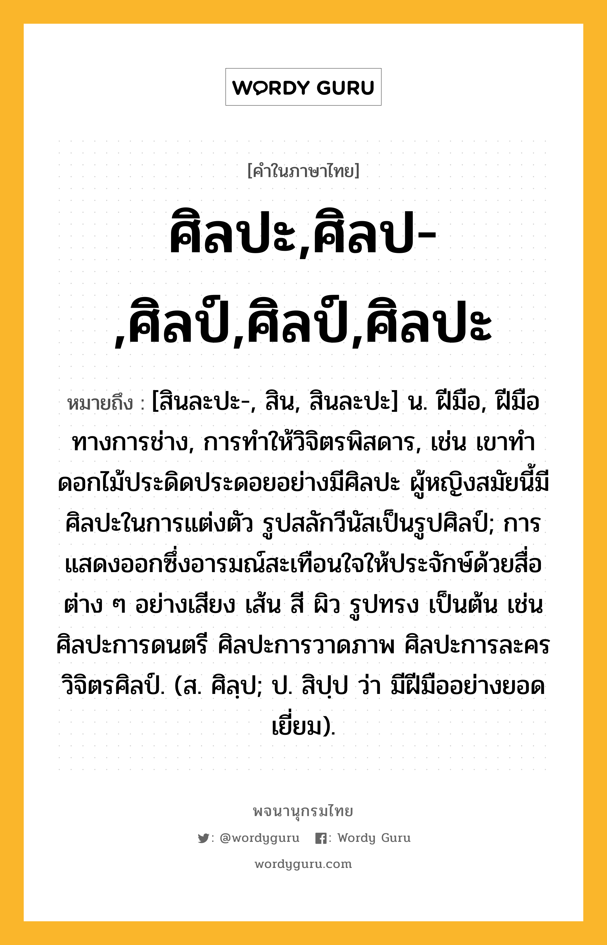 ศิลปะ,ศิลป-,ศิลป์,ศิลป์,ศิลปะ ความหมาย หมายถึงอะไร?, คำในภาษาไทย ศิลปะ,ศิลป-,ศิลป์,ศิลป์,ศิลปะ หมายถึง [สินละปะ-, สิน, สินละปะ] น. ฝีมือ, ฝีมือทางการช่าง, การทำให้วิจิตรพิสดาร, เช่น เขาทำดอกไม้ประดิดประดอยอย่างมีศิลปะ ผู้หญิงสมัยนี้มีศิลปะในการแต่งตัว รูปสลักวีนัสเป็นรูปศิลป์; การแสดงออกซึ่งอารมณ์สะเทือนใจให้ประจักษ์ด้วยสื่อต่าง ๆ อย่างเสียง เส้น สี ผิว รูปทรง เป็นต้น เช่น ศิลปะการดนตรี ศิลปะการวาดภาพ ศิลปะการละคร วิจิตรศิลป์. (ส. ศิลฺป; ป. สิปฺป ว่า มีฝีมืออย่างยอดเยี่ยม).