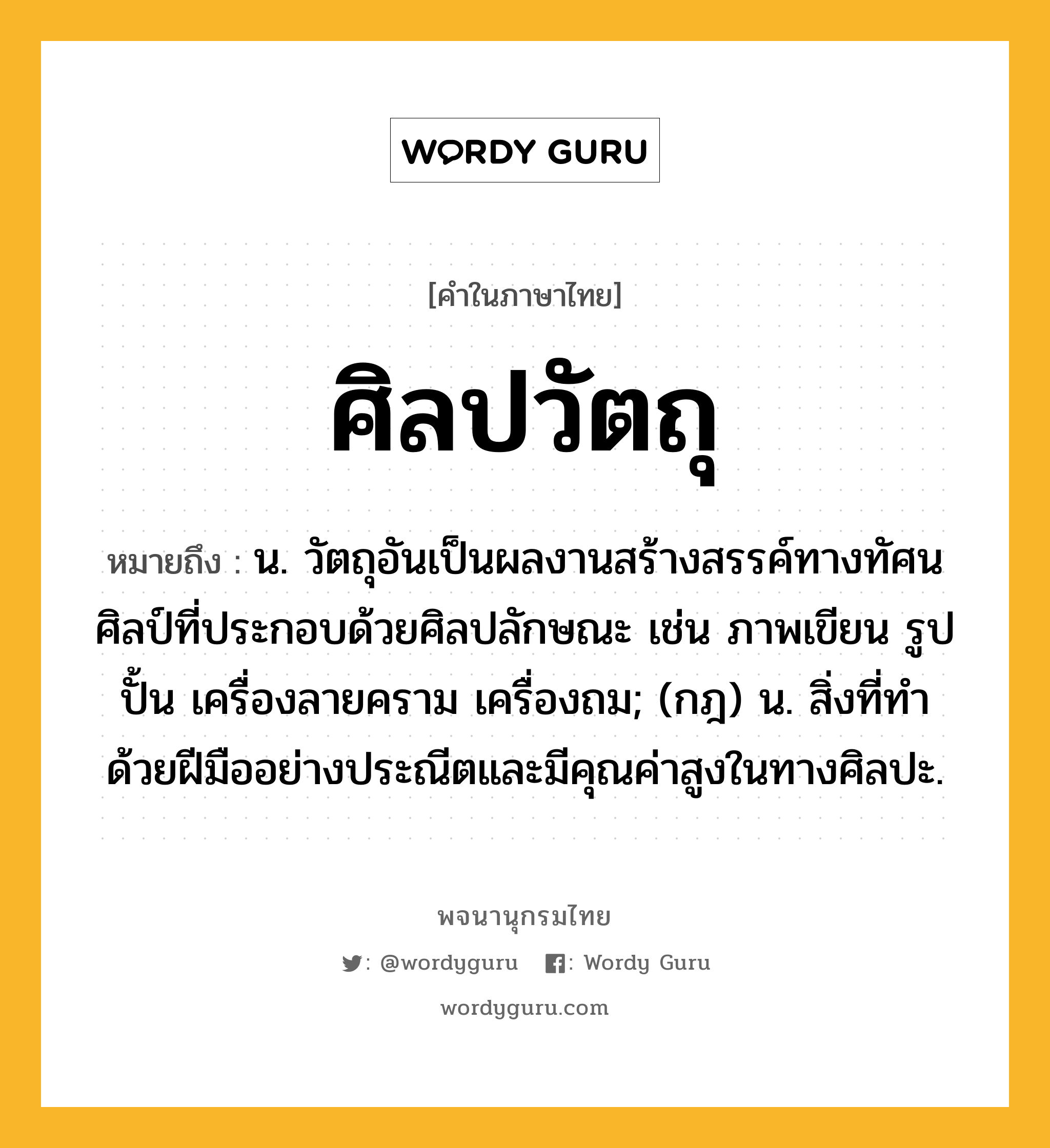 ศิลปวัตถุ ความหมาย หมายถึงอะไร?, คำในภาษาไทย ศิลปวัตถุ หมายถึง น. วัตถุอันเป็นผลงานสร้างสรรค์ทางทัศนศิลป์ที่ประกอบด้วยศิลปลักษณะ เช่น ภาพเขียน รูปปั้น เครื่องลายคราม เครื่องถม; (กฎ) น. สิ่งที่ทำด้วยฝีมืออย่างประณีตและมีคุณค่าสูงในทางศิลปะ.