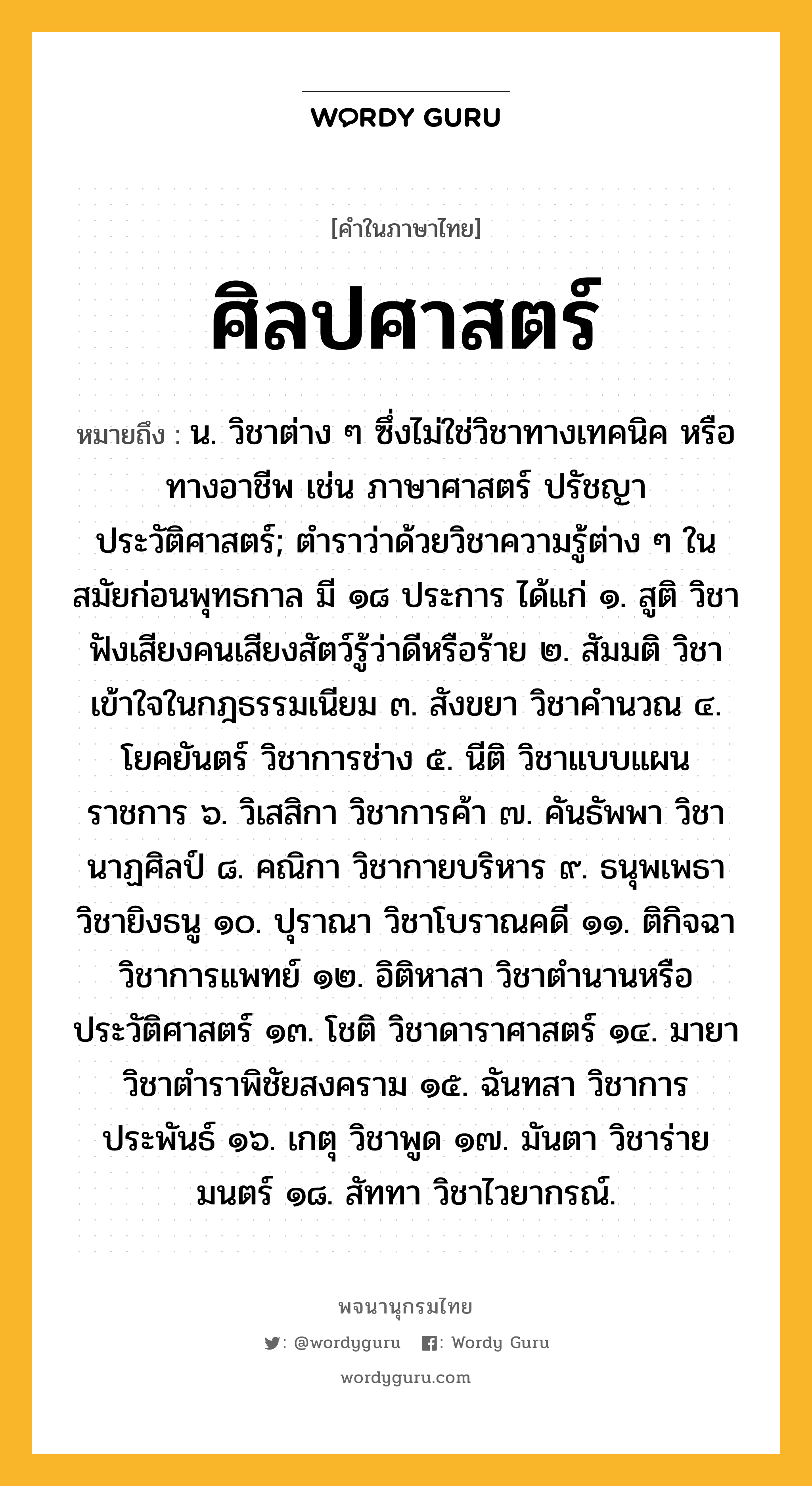 ศิลปศาสตร์ ความหมาย หมายถึงอะไร?, คำในภาษาไทย ศิลปศาสตร์ หมายถึง น. วิชาต่าง ๆ ซึ่งไม่ใช่วิชาทางเทคนิค หรือทางอาชีพ เช่น ภาษาศาสตร์ ปรัชญา ประวัติศาสตร์; ตำราว่าด้วยวิชาความรู้ต่าง ๆ ในสมัยก่อนพุทธกาล มี ๑๘ ประการ ได้แก่ ๑. สูติ วิชาฟังเสียงคนเสียงสัตว์รู้ว่าดีหรือร้าย ๒. สัมมติ วิชาเข้าใจในกฎธรรมเนียม ๓. สังขยา วิชาคำนวณ ๔. โยคยันตร์ วิชาการช่าง ๕. นีติ วิชาแบบแผนราชการ ๖. วิเสสิกา วิชาการค้า ๗. คันธัพพา วิชานาฏศิลป์ ๘. คณิกา วิชากายบริหาร ๙. ธนุพเพธา วิชายิงธนู ๑๐. ปุราณา วิชาโบราณคดี ๑๑. ติกิจฉา วิชาการแพทย์ ๑๒. อิติหาสา วิชาตำนานหรือประวัติศาสตร์ ๑๓. โชติ วิชาดาราศาสตร์ ๑๔. มายา วิชาตำราพิชัยสงคราม ๑๕. ฉันทสา วิชาการประพันธ์ ๑๖. เกตุ วิชาพูด ๑๗. มันตา วิชาร่ายมนตร์ ๑๘. สัททา วิชาไวยากรณ์.