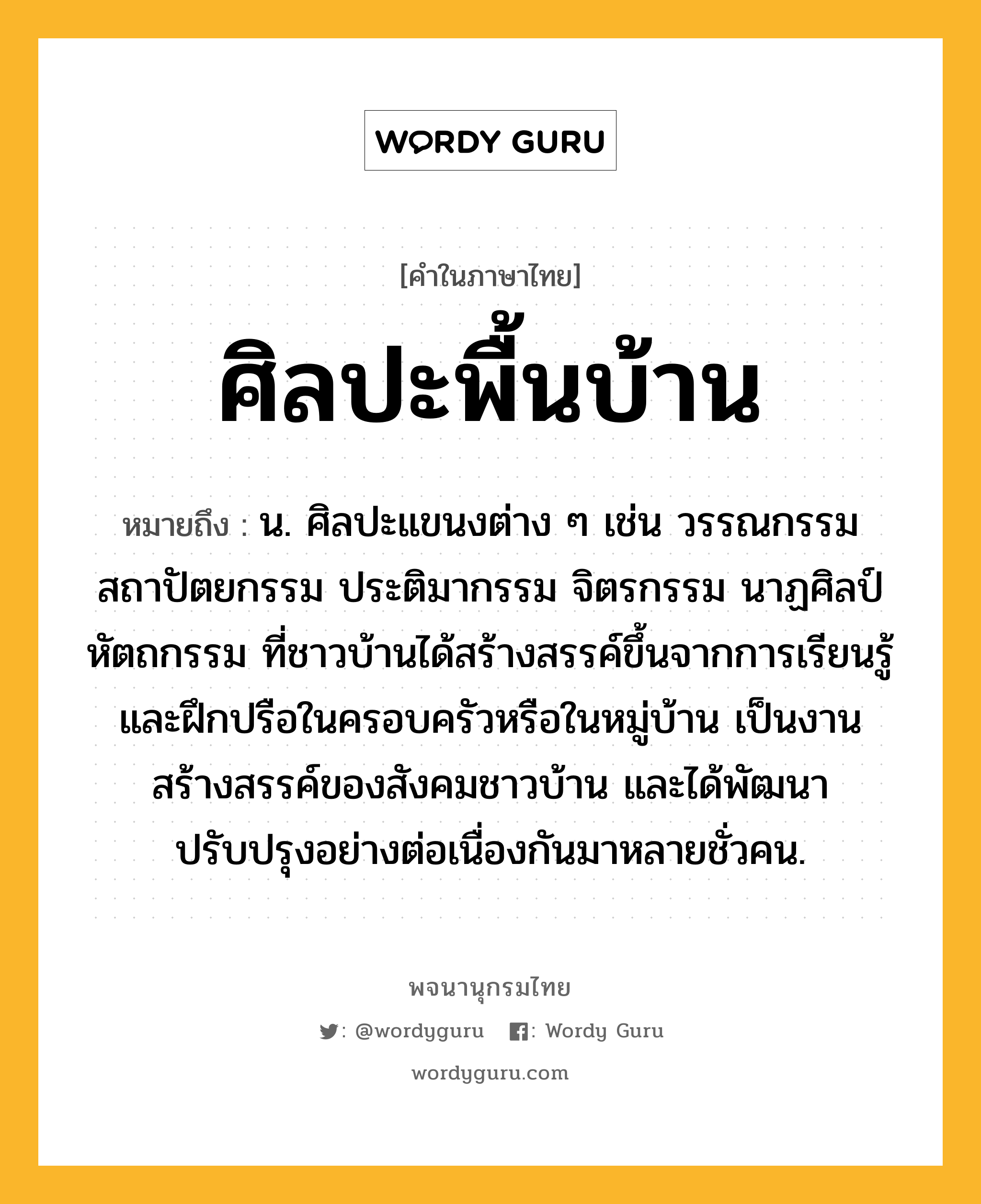 ศิลปะพื้นบ้าน ความหมาย หมายถึงอะไร?, คำในภาษาไทย ศิลปะพื้นบ้าน หมายถึง น. ศิลปะแขนงต่าง ๆ เช่น วรรณกรรม สถาปัตยกรรม ประติมากรรม จิตรกรรม นาฏศิลป์ หัตถกรรม ที่ชาวบ้านได้สร้างสรรค์ขึ้นจากการเรียนรู้และฝึกปรือในครอบครัวหรือในหมู่บ้าน เป็นงานสร้างสรรค์ของสังคมชาวบ้าน และได้พัฒนาปรับปรุงอย่างต่อเนื่องกันมาหลายชั่วคน.