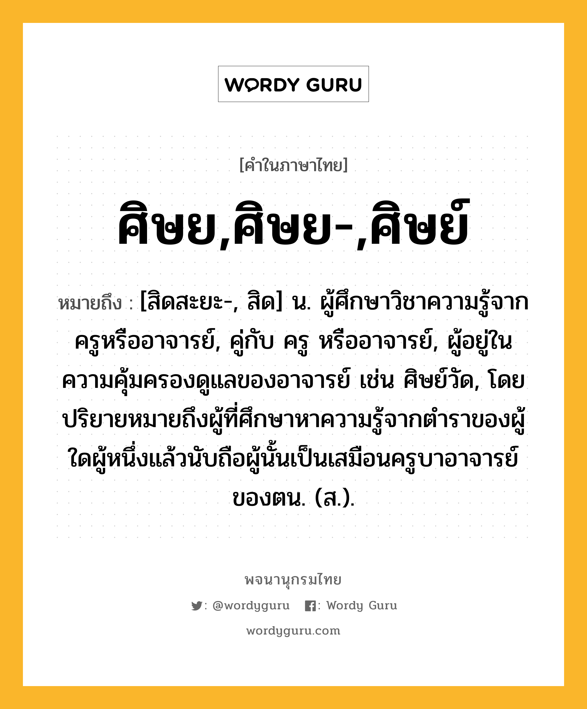 ศิษย,ศิษย-,ศิษย์ ความหมาย หมายถึงอะไร?, คำในภาษาไทย ศิษย,ศิษย-,ศิษย์ หมายถึง [สิดสะยะ-, สิด] น. ผู้ศึกษาวิชาความรู้จากครูหรืออาจารย์, คู่กับ ครู หรืออาจารย์, ผู้อยู่ในความคุ้มครองดูแลของอาจารย์ เช่น ศิษย์วัด, โดยปริยายหมายถึงผู้ที่ศึกษาหาความรู้จากตำราของผู้ใดผู้หนึ่งแล้วนับถือผู้นั้นเป็นเสมือนครูบาอาจารย์ของตน. (ส.).