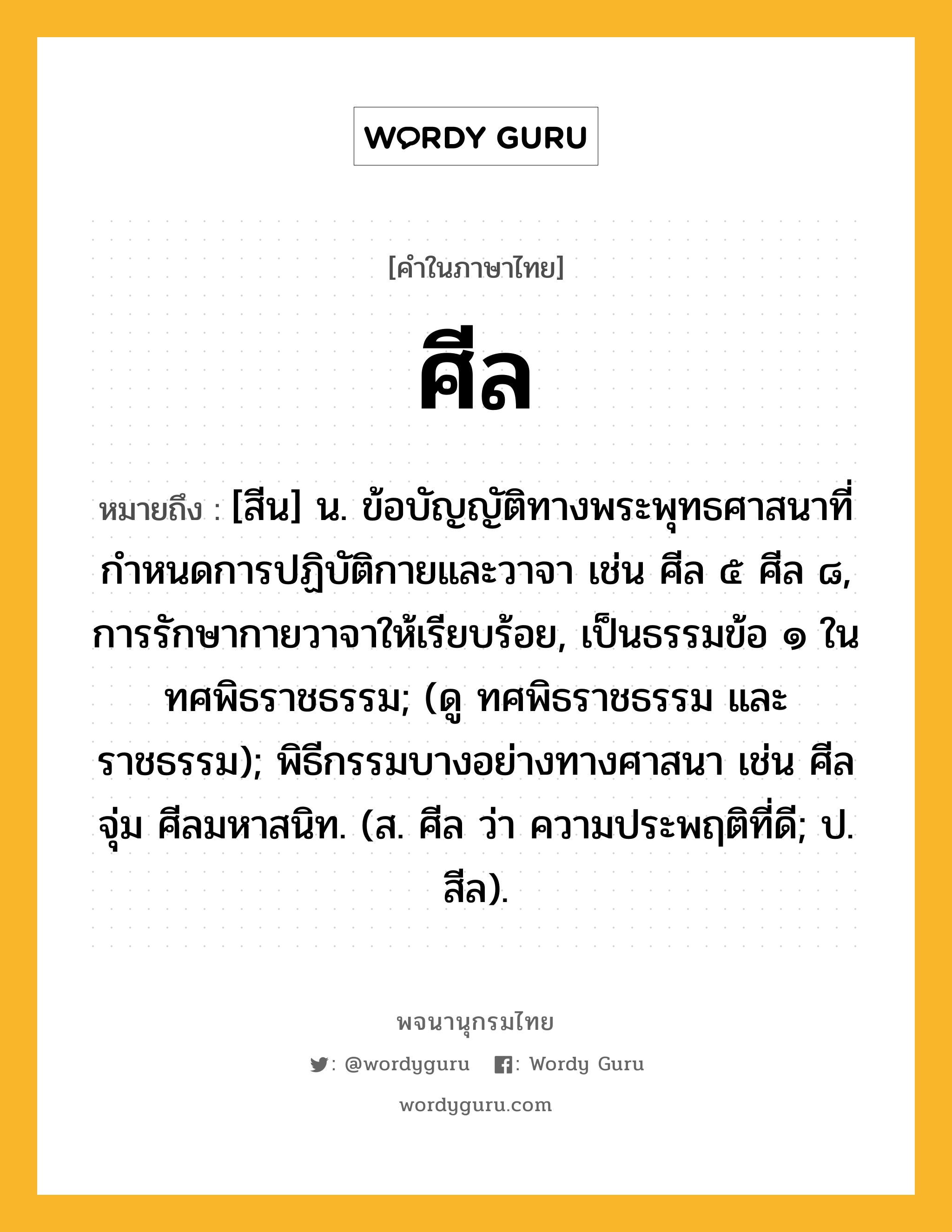 ศีล ความหมาย หมายถึงอะไร?, คำในภาษาไทย ศีล หมายถึง [สีน] น. ข้อบัญญัติทางพระพุทธศาสนาที่กําหนดการปฏิบัติกายและวาจา เช่น ศีล ๕ ศีล ๘, การรักษากายวาจาให้เรียบร้อย, เป็นธรรมข้อ ๑ ในทศพิธราชธรรม; (ดู ทศพิธราชธรรม และ ราชธรรม); พิธีกรรมบางอย่างทางศาสนา เช่น ศีลจุ่ม ศีลมหาสนิท. (ส. ศีล ว่า ความประพฤติที่ดี; ป. สีล).