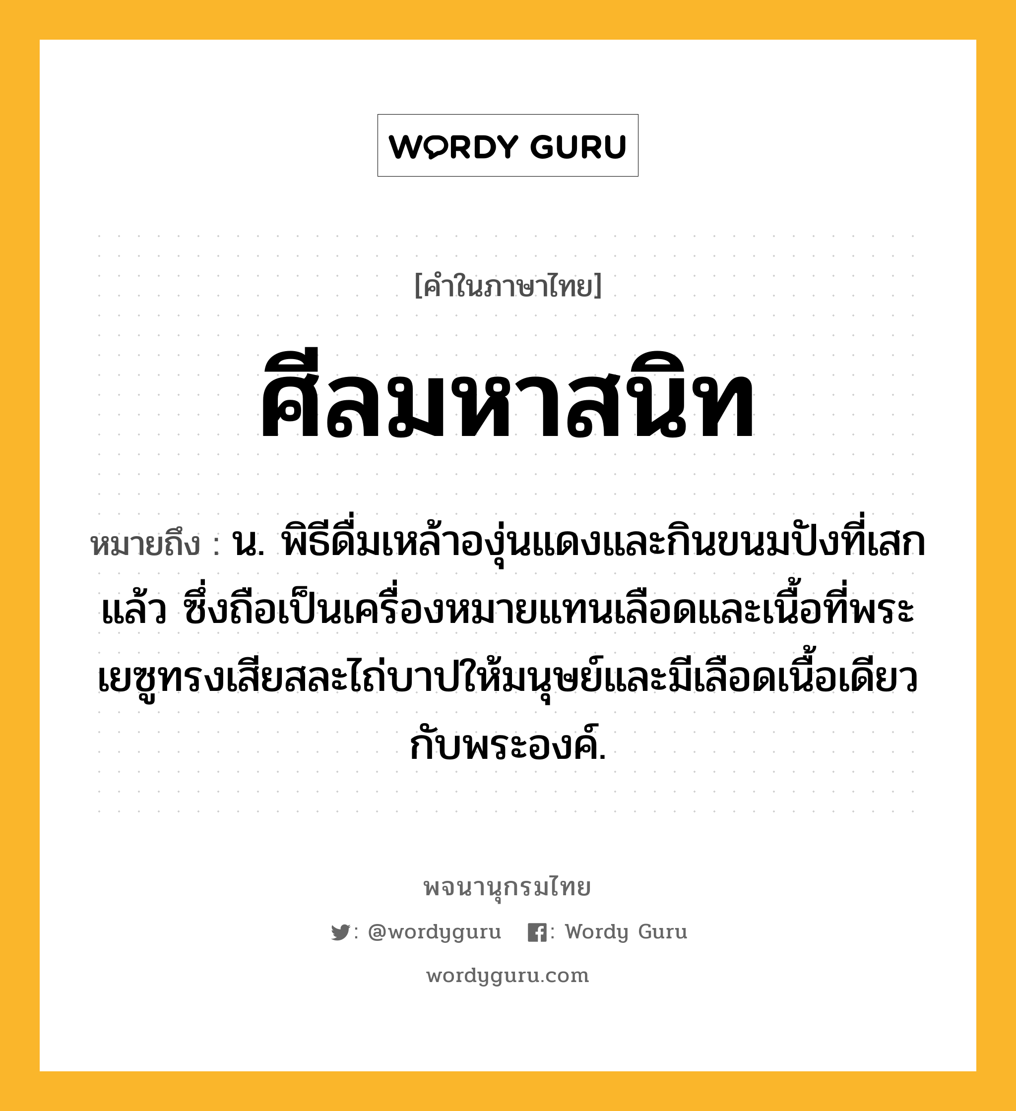 ศีลมหาสนิท ความหมาย หมายถึงอะไร?, คำในภาษาไทย ศีลมหาสนิท หมายถึง น. พิธีดื่มเหล้าองุ่นแดงและกินขนมปังที่เสกแล้ว ซึ่งถือเป็นเครื่องหมายแทนเลือดและเนื้อที่พระเยซูทรงเสียสละไถ่บาปให้มนุษย์และมีเลือดเนื้อเดียวกับพระองค์.