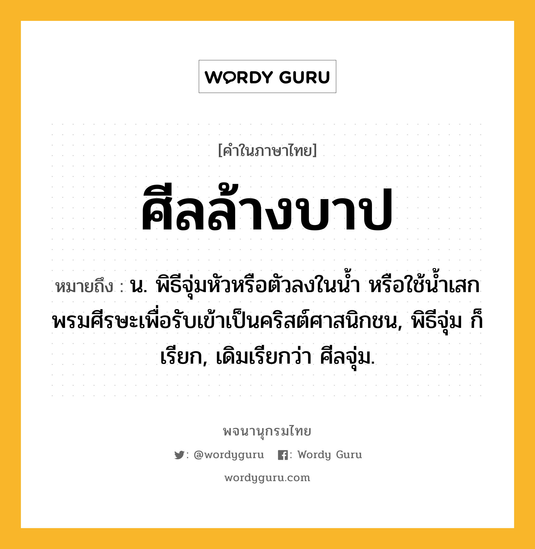 ศีลล้างบาป ความหมาย หมายถึงอะไร?, คำในภาษาไทย ศีลล้างบาป หมายถึง น. พิธีจุ่มหัวหรือตัวลงในนํ้า หรือใช้นํ้าเสกพรมศีรษะเพื่อรับเข้าเป็นคริสต์ศาสนิกชน, พิธีจุ่ม ก็เรียก, เดิมเรียกว่า ศีลจุ่ม.