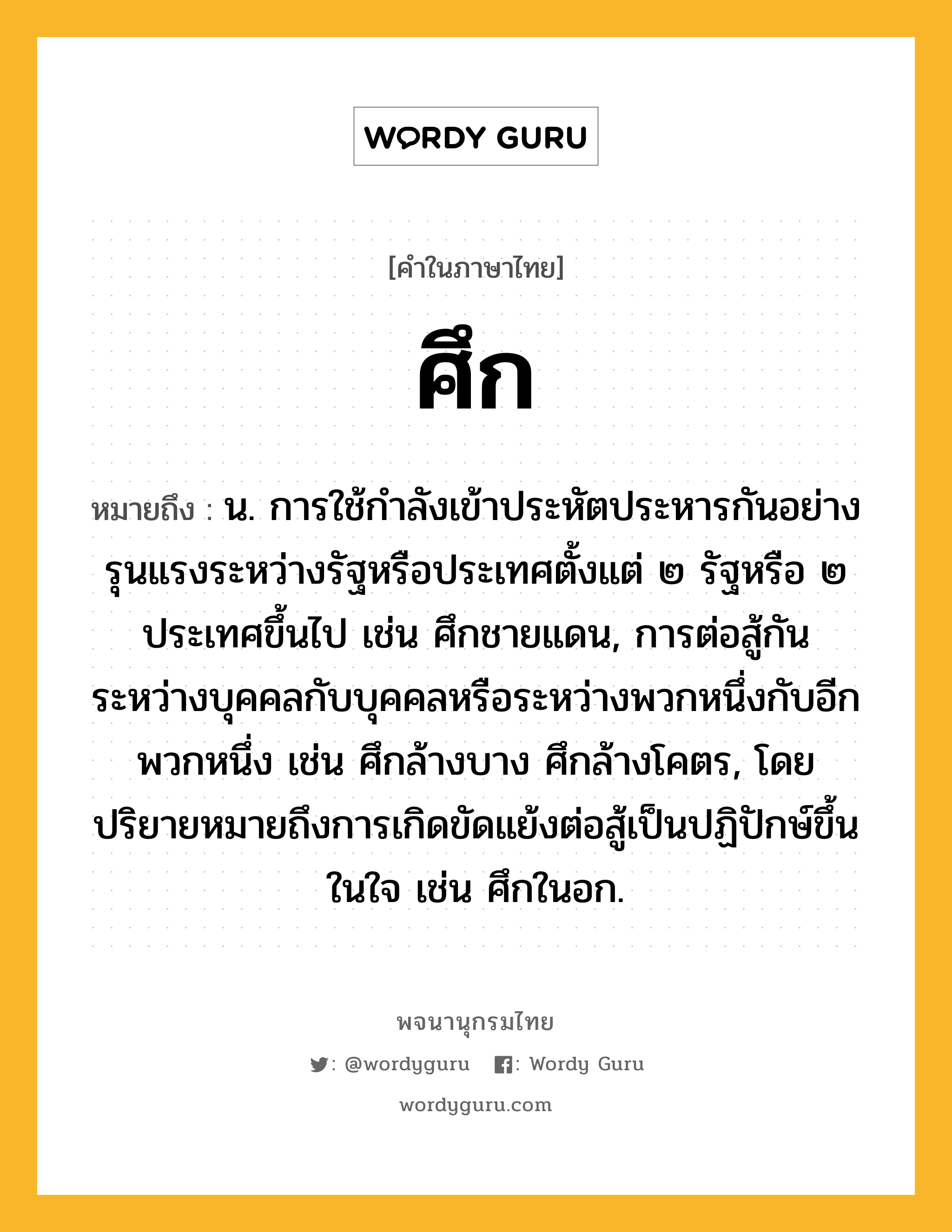 ศึก ความหมาย หมายถึงอะไร?, คำในภาษาไทย ศึก หมายถึง น. การใช้กําลังเข้าประหัตประหารกันอย่างรุนแรงระหว่างรัฐหรือประเทศตั้งแต่ ๒ รัฐหรือ ๒ ประเทศขึ้นไป เช่น ศึกชายแดน, การต่อสู้กันระหว่างบุคคลกับบุคคลหรือระหว่างพวกหนึ่งกับอีกพวกหนึ่ง เช่น ศึกล้างบาง ศึกล้างโคตร, โดยปริยายหมายถึงการเกิดขัดแย้งต่อสู้เป็นปฏิปักษ์ขึ้นในใจ เช่น ศึกในอก.