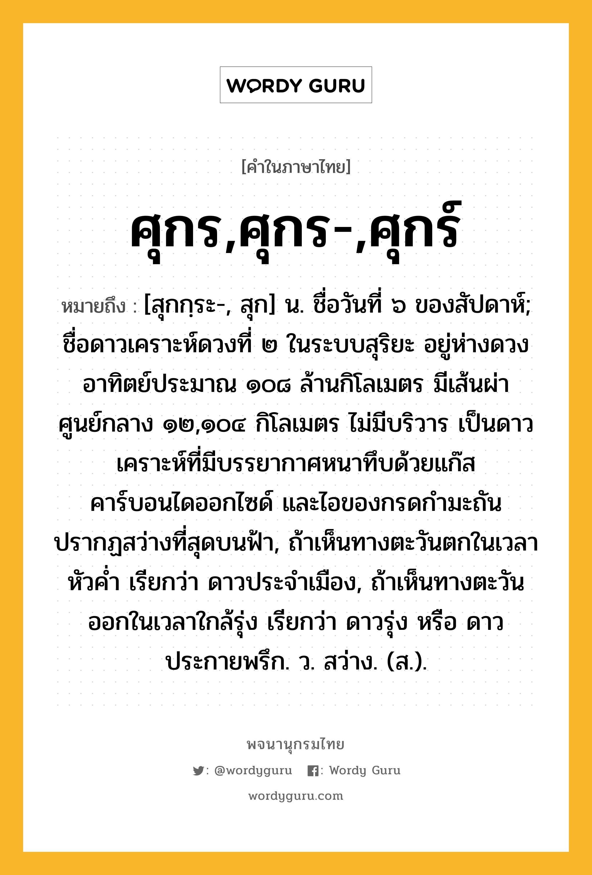 ศุกร,ศุกร-,ศุกร์ ความหมาย หมายถึงอะไร?, คำในภาษาไทย ศุกร,ศุกร-,ศุกร์ หมายถึง [สุกกฺระ-, สุก] น. ชื่อวันที่ ๖ ของสัปดาห์; ชื่อดาวเคราะห์ดวงที่ ๒ ในระบบสุริยะ อยู่ห่างดวงอาทิตย์ประมาณ ๑๐๘ ล้านกิโลเมตร มีเส้นผ่าศูนย์กลาง ๑๒,๑๐๔ กิโลเมตร ไม่มีบริวาร เป็นดาวเคราะห์ที่มีบรรยากาศหนาทึบด้วยแก๊สคาร์บอนไดออกไซด์ และไอของกรดกํามะถัน ปรากฏสว่างที่สุดบนฟ้า, ถ้าเห็นทางตะวันตกในเวลาหัวคํ่า เรียกว่า ดาวประจําเมือง, ถ้าเห็นทางตะวันออกในเวลาใกล้รุ่ง เรียกว่า ดาวรุ่ง หรือ ดาวประกายพรึก. ว. สว่าง. (ส.).