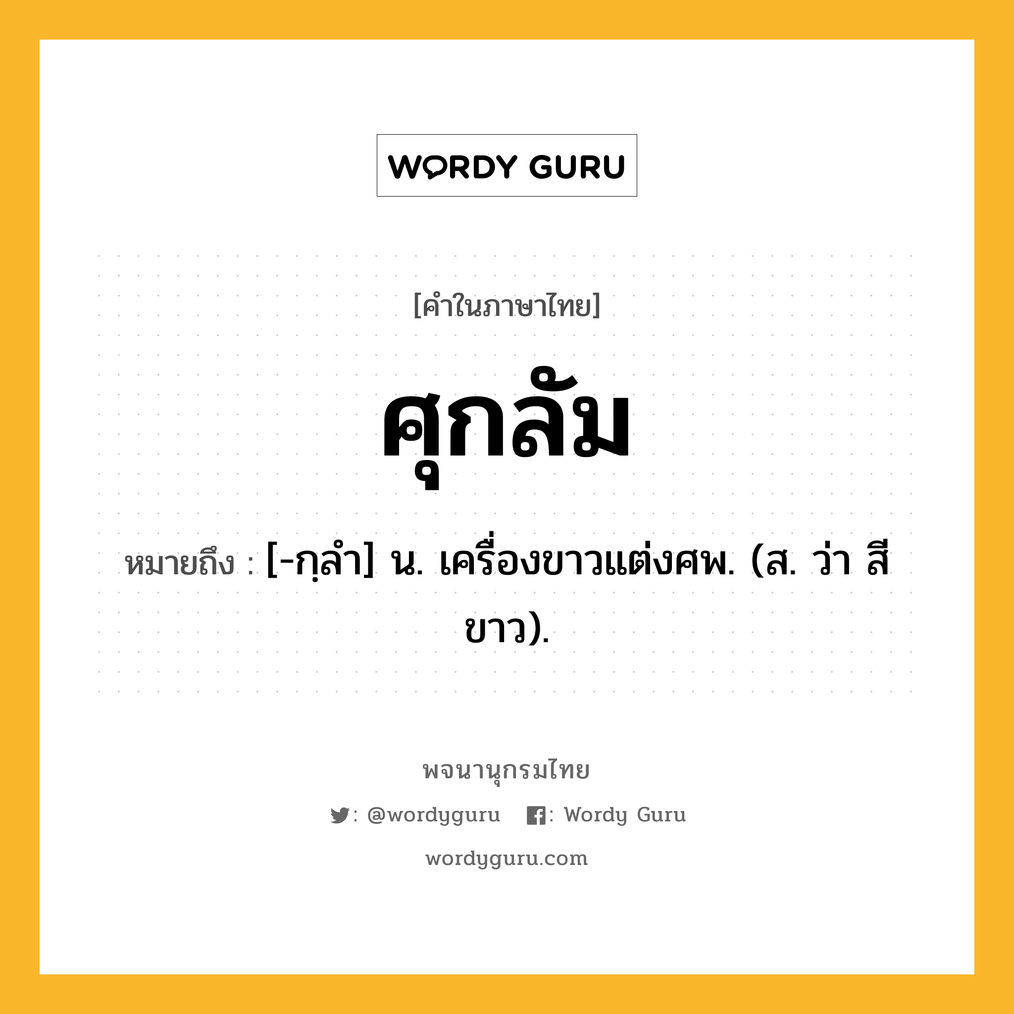 ศุกลัม ความหมาย หมายถึงอะไร?, คำในภาษาไทย ศุกลัม หมายถึง [-กฺลํา] น. เครื่องขาวแต่งศพ. (ส. ว่า สีขาว).