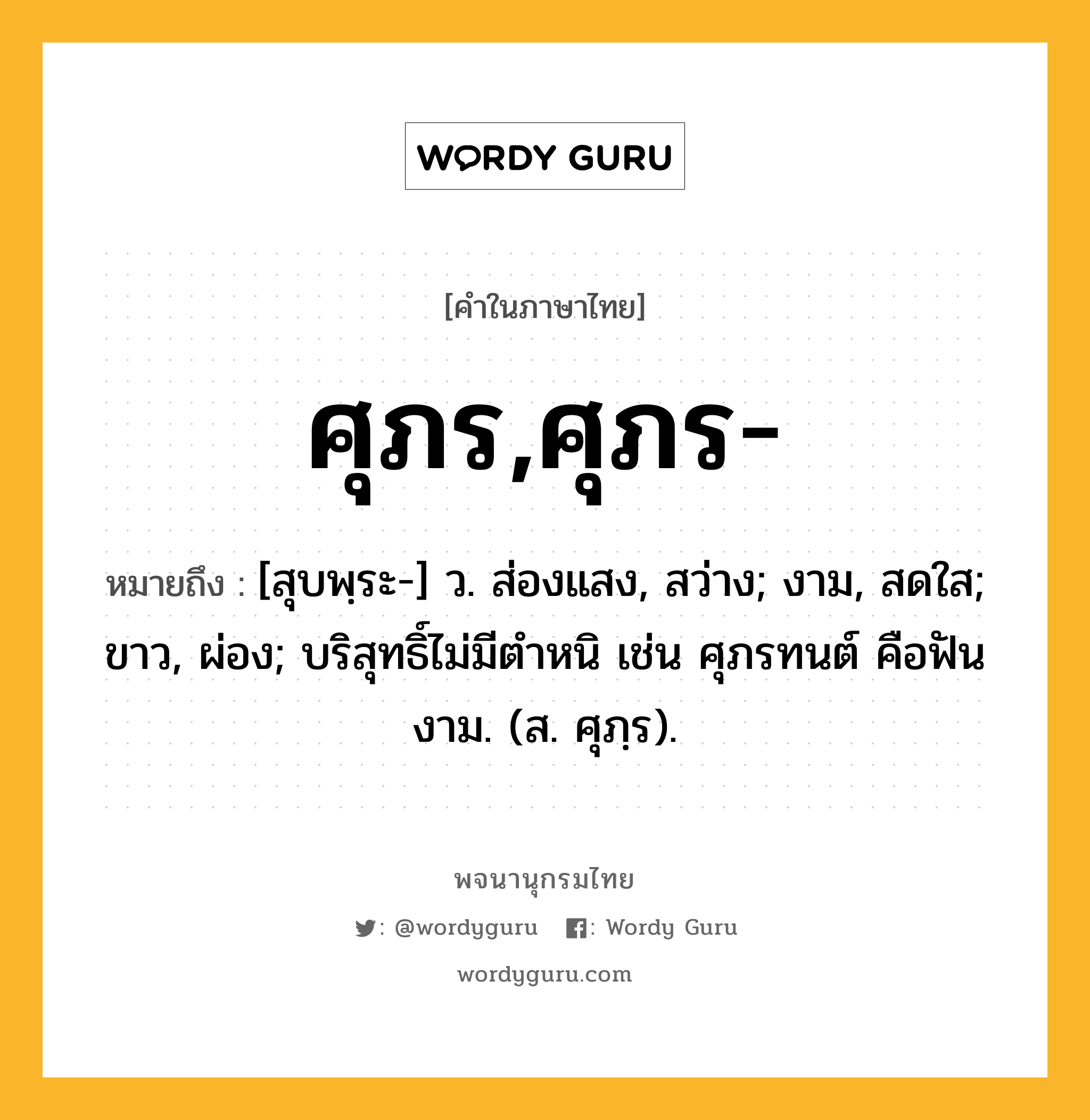 ศุภร,ศุภร- ความหมาย หมายถึงอะไร?, คำในภาษาไทย ศุภร,ศุภร- หมายถึง [สุบพฺระ-] ว. ส่องแสง, สว่าง; งาม, สดใส; ขาว, ผ่อง; บริสุทธิ์ไม่มีตําหนิ เช่น ศุภรทนต์ คือฟันงาม. (ส. ศุภฺร).