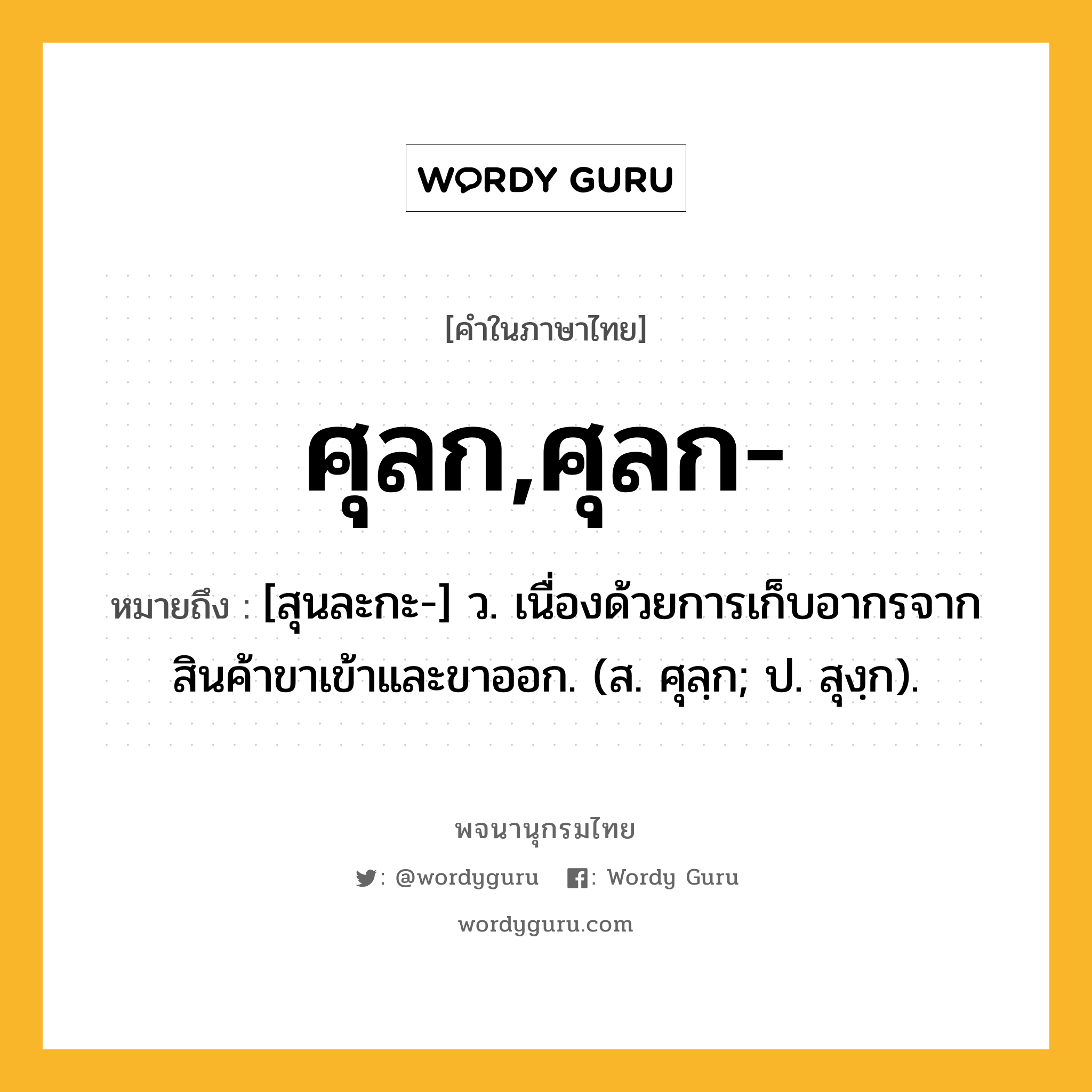 ศุลก,ศุลก- ความหมาย หมายถึงอะไร?, คำในภาษาไทย ศุลก,ศุลก- หมายถึง [สุนละกะ-] ว. เนื่องด้วยการเก็บอากรจากสินค้าขาเข้าและขาออก. (ส. ศุลฺก; ป. สุงฺก).