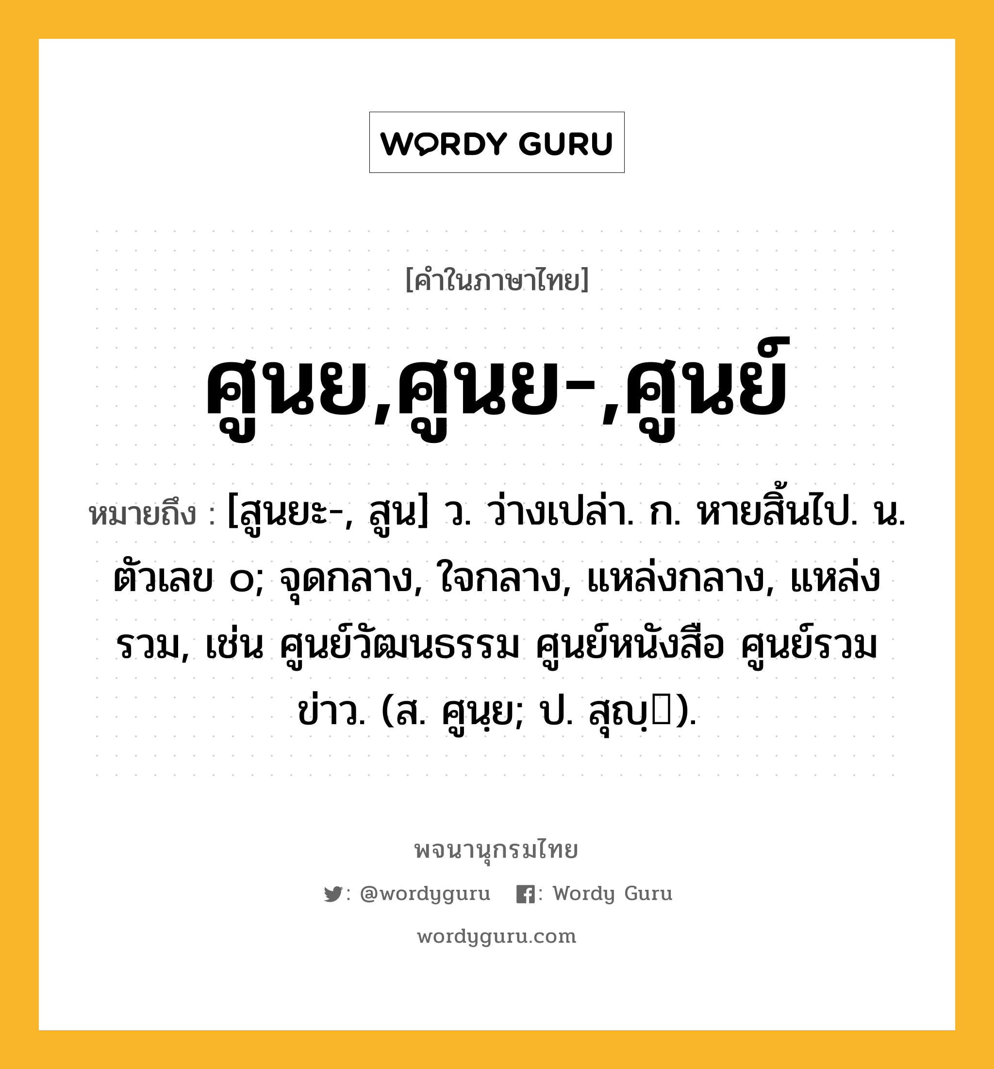 ศูนย,ศูนย-,ศูนย์ ความหมาย หมายถึงอะไร?, คำในภาษาไทย ศูนย,ศูนย-,ศูนย์ หมายถึง [สูนยะ-, สูน] ว. ว่างเปล่า. ก. หายสิ้นไป. น. ตัวเลข ๐; จุดกลาง, ใจกลาง, แหล่งกลาง, แหล่งรวม, เช่น ศูนย์วัฒนธรรม ศูนย์หนังสือ ศูนย์รวมข่าว. (ส. ศูนฺย; ป. สุญฺ).