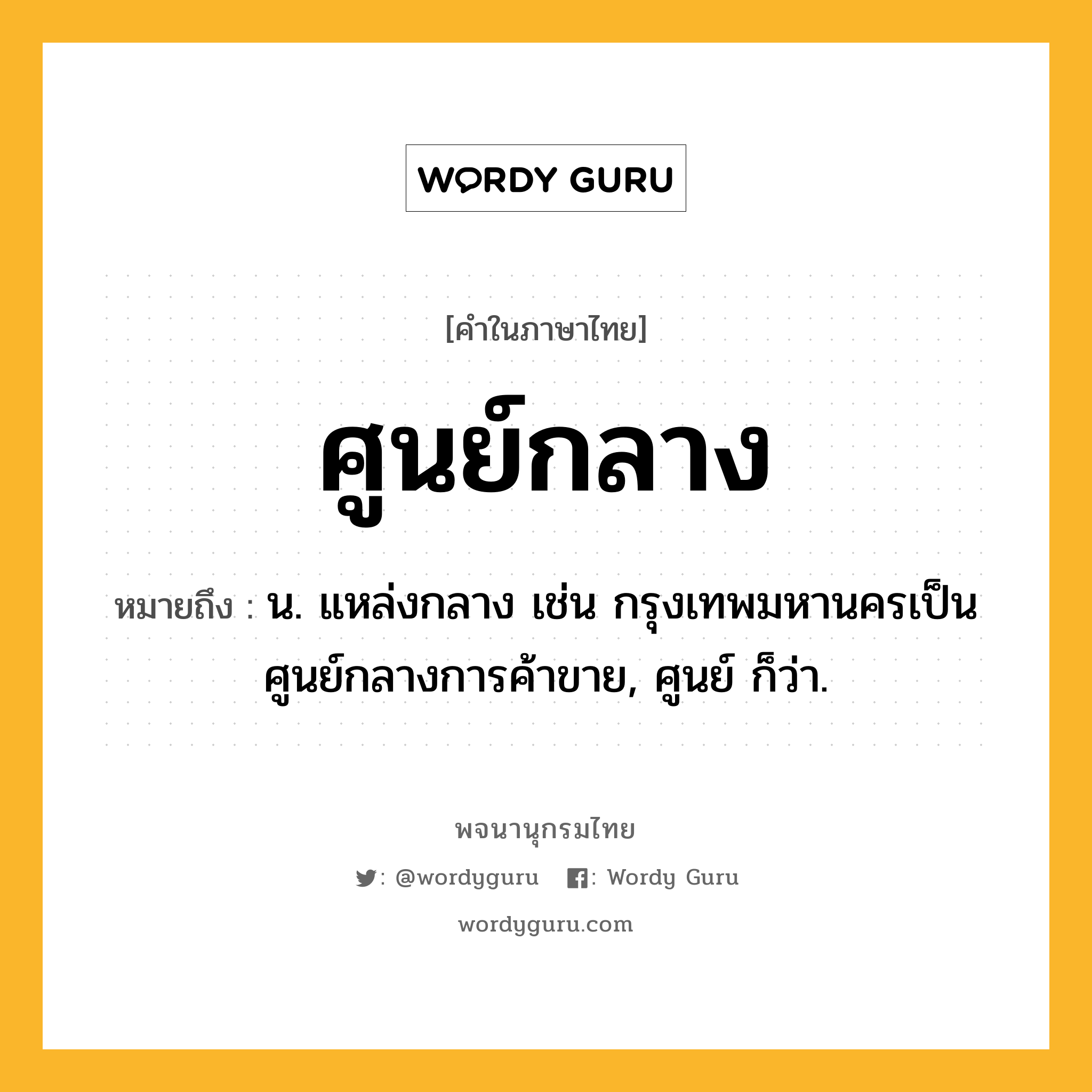 ศูนย์กลาง ความหมาย หมายถึงอะไร?, คำในภาษาไทย ศูนย์กลาง หมายถึง น. แหล่งกลาง เช่น กรุงเทพมหานครเป็นศูนย์กลางการค้าขาย, ศูนย์ ก็ว่า.