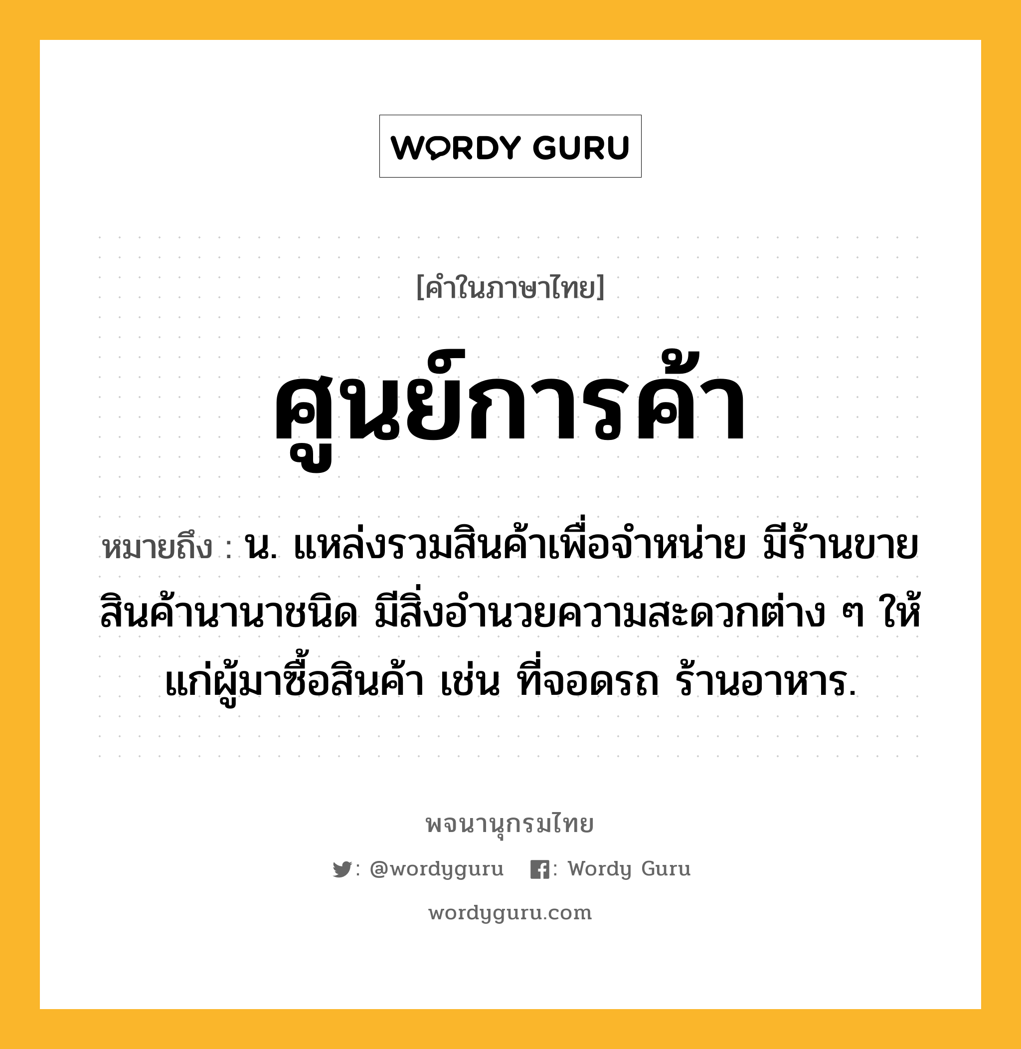 ศูนย์การค้า ความหมาย หมายถึงอะไร?, คำในภาษาไทย ศูนย์การค้า หมายถึง น. แหล่งรวมสินค้าเพื่อจำหน่าย มีร้านขายสินค้านานาชนิด มีสิ่งอํานวยความสะดวกต่าง ๆ ให้แก่ผู้มาซื้อสินค้า เช่น ที่จอดรถ ร้านอาหาร.