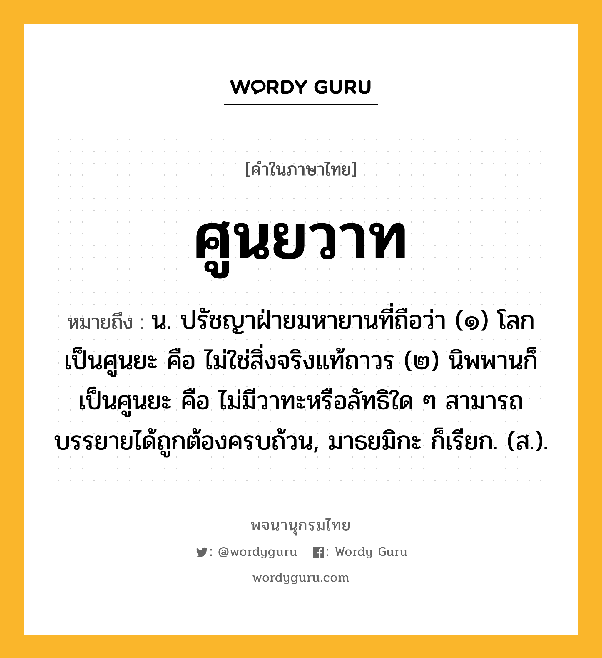 ศูนยวาท ความหมาย หมายถึงอะไร?, คำในภาษาไทย ศูนยวาท หมายถึง น. ปรัชญาฝ่ายมหายานที่ถือว่า (๑) โลกเป็นศูนยะ คือ ไม่ใช่สิ่งจริงแท้ถาวร (๒) นิพพานก็เป็นศูนยะ คือ ไม่มีวาทะหรือลัทธิใด ๆ สามารถบรรยายได้ถูกต้องครบถ้วน, มาธยมิกะ ก็เรียก. (ส.).