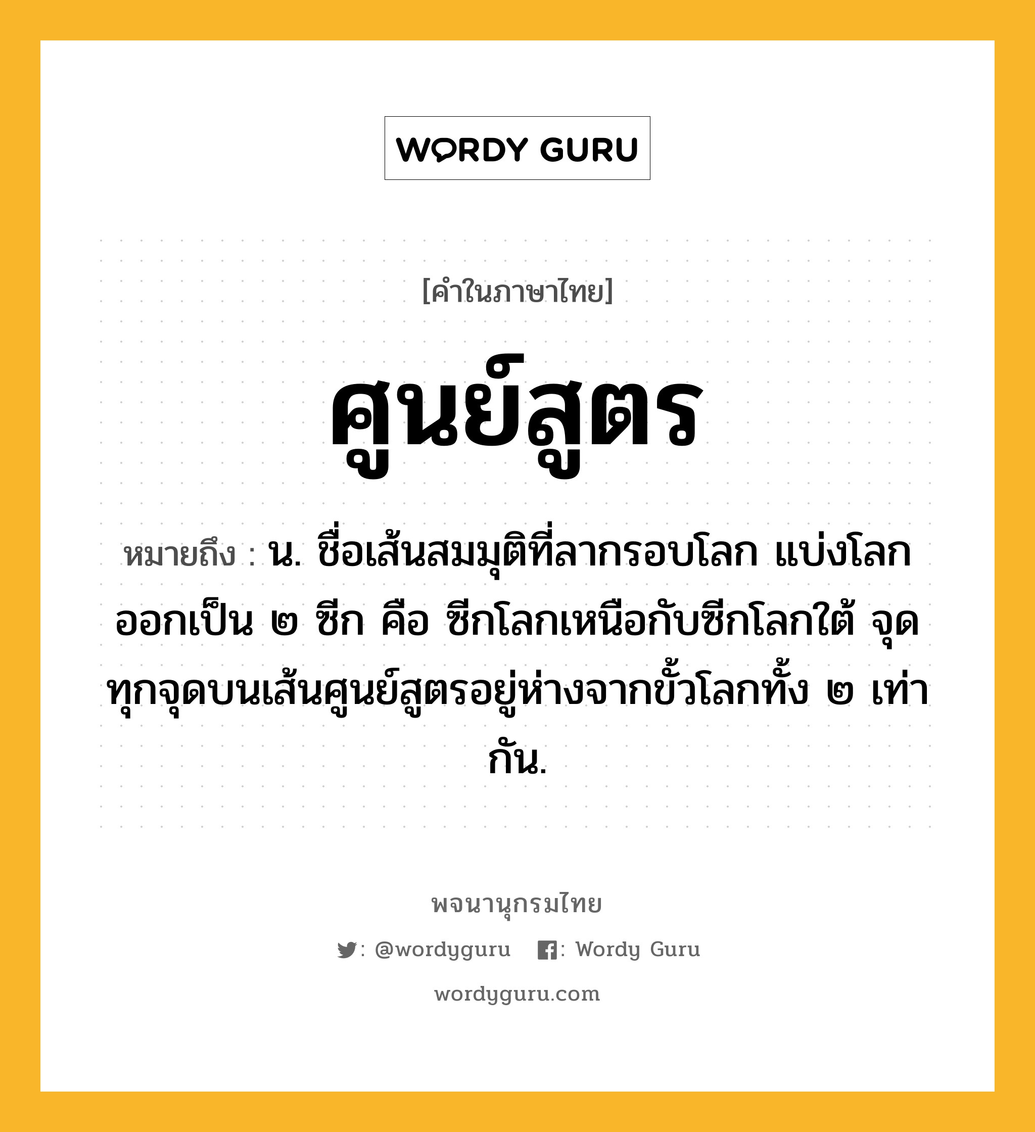 ศูนย์สูตร ความหมาย หมายถึงอะไร?, คำในภาษาไทย ศูนย์สูตร หมายถึง น. ชื่อเส้นสมมุติที่ลากรอบโลก แบ่งโลกออกเป็น ๒ ซีก คือ ซีกโลกเหนือกับซีกโลกใต้ จุดทุกจุดบนเส้นศูนย์สูตรอยู่ห่างจากขั้วโลกทั้ง ๒ เท่ากัน.