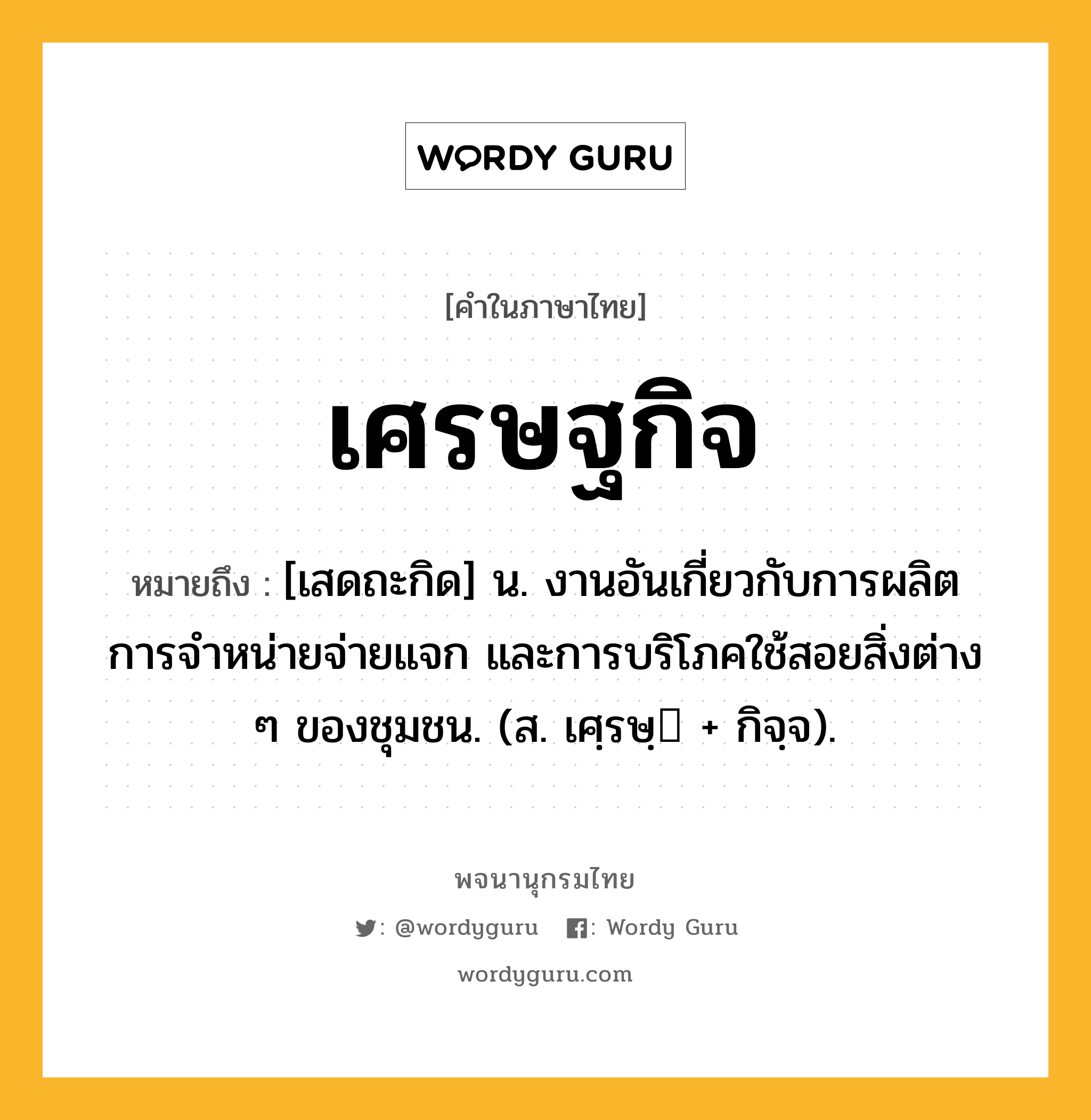 เศรษฐกิจ ความหมาย หมายถึงอะไร?, คำในภาษาไทย เศรษฐกิจ หมายถึง [เสดถะกิด] น. งานอันเกี่ยวกับการผลิต การจําหน่ายจ่ายแจก และการบริโภคใช้สอยสิ่งต่าง ๆ ของชุมชน. (ส. เศฺรษฺ + กิจฺจ).