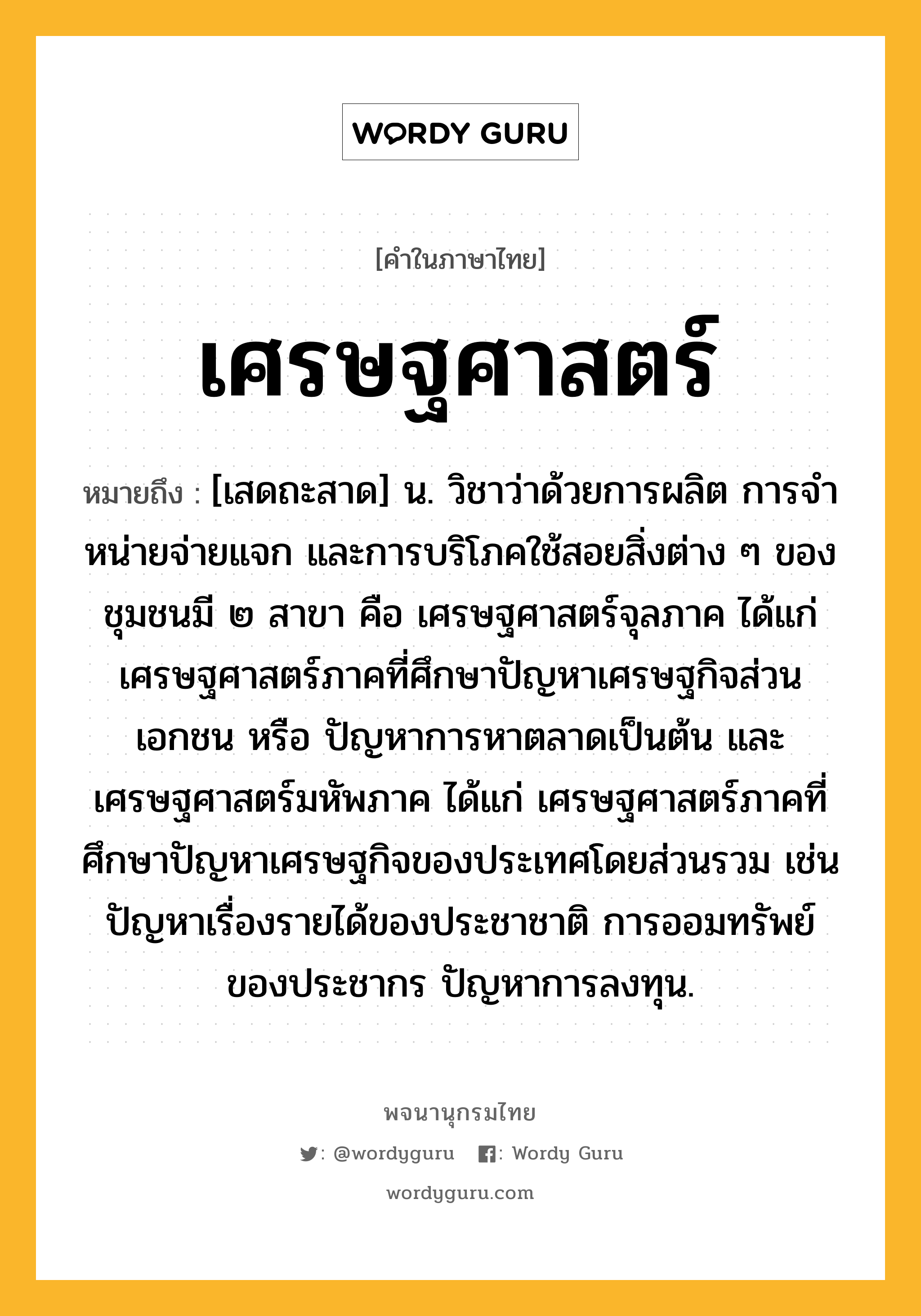 เศรษฐศาสตร์ ความหมาย หมายถึงอะไร?, คำในภาษาไทย เศรษฐศาสตร์ หมายถึง [เสดถะสาด] น. วิชาว่าด้วยการผลิต การจําหน่ายจ่ายแจก และการบริโภคใช้สอยสิ่งต่าง ๆ ของชุมชนมี ๒ สาขา คือ เศรษฐศาสตร์จุลภาค ได้แก่ เศรษฐศาสตร์ภาคที่ศึกษาปัญหาเศรษฐกิจส่วนเอกชน หรือ ปัญหาการหาตลาดเป็นต้น และ เศรษฐศาสตร์มหัพภาค ได้แก่ เศรษฐศาสตร์ภาคที่ศึกษาปัญหาเศรษฐกิจของประเทศโดยส่วนรวม เช่น ปัญหาเรื่องรายได้ของประชาชาติ การออมทรัพย์ของประชากร ปัญหาการลงทุน.