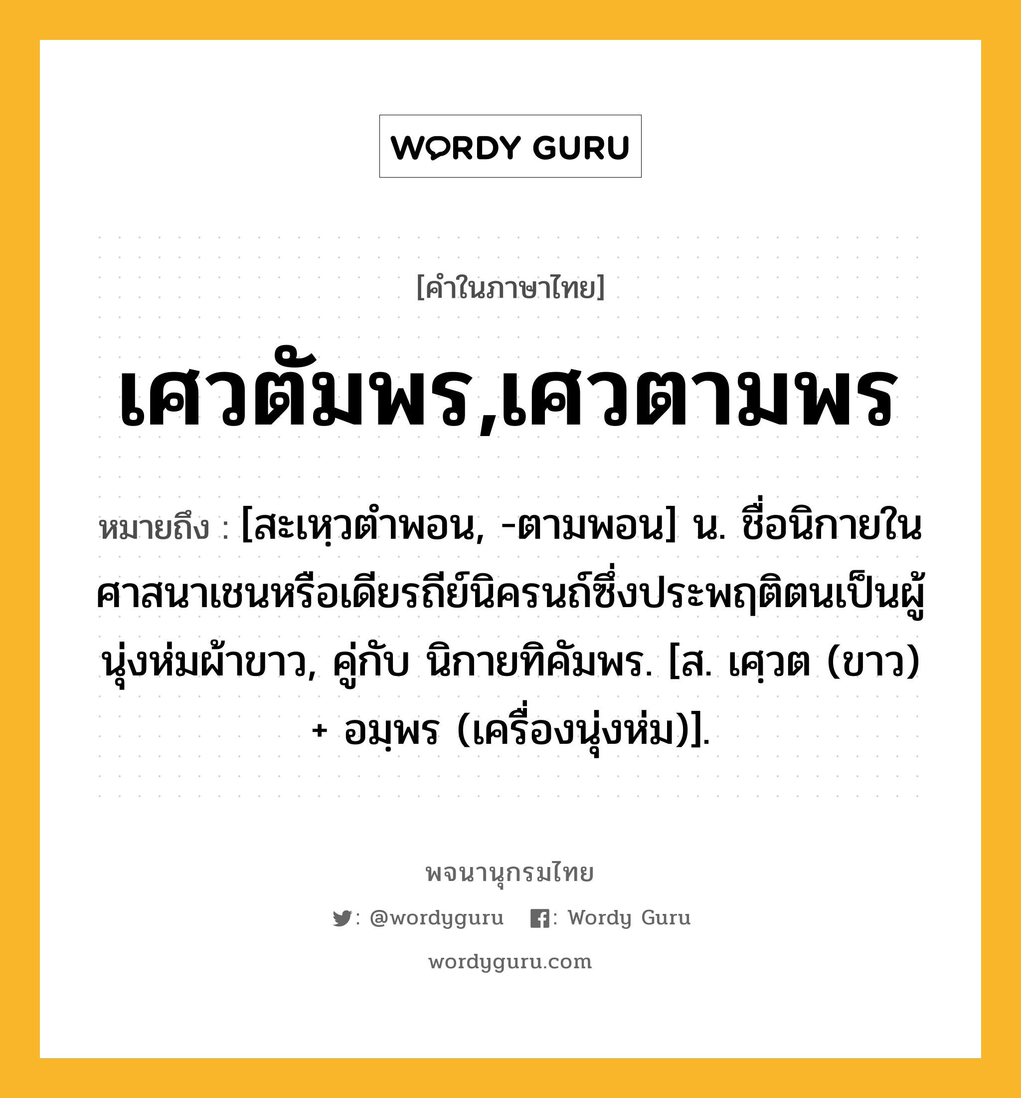 เศวตัมพร,เศวตามพร ความหมาย หมายถึงอะไร?, คำในภาษาไทย เศวตัมพร,เศวตามพร หมายถึง [สะเหฺวตําพอน, -ตามพอน] น. ชื่อนิกายในศาสนาเชนหรือเดียรถีย์นิครนถ์ซึ่งประพฤติตนเป็นผู้นุ่งห่มผ้าขาว, คู่กับ นิกายทิคัมพร. [ส. เศฺวต (ขาว) + อมฺพร (เครื่องนุ่งห่ม)].