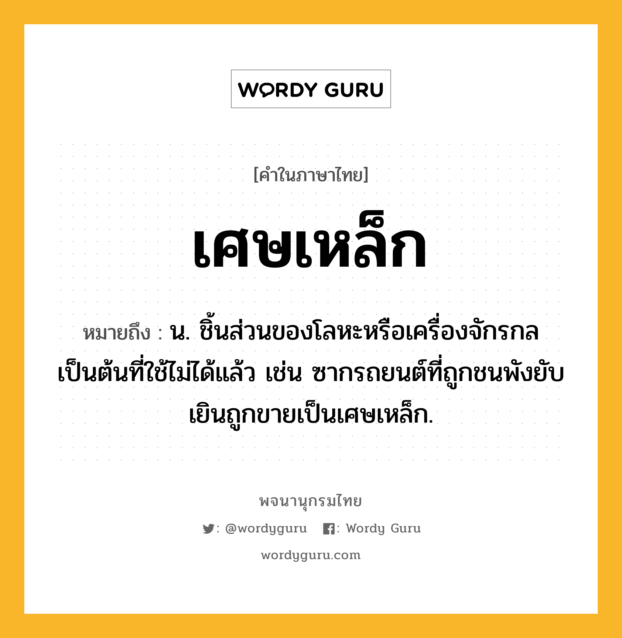 เศษเหล็ก ความหมาย หมายถึงอะไร?, คำในภาษาไทย เศษเหล็ก หมายถึง น. ชิ้นส่วนของโลหะหรือเครื่องจักรกลเป็นต้นที่ใช้ไม่ได้แล้ว เช่น ซากรถยนต์ที่ถูกชนพังยับเยินถูกขายเป็นเศษเหล็ก.