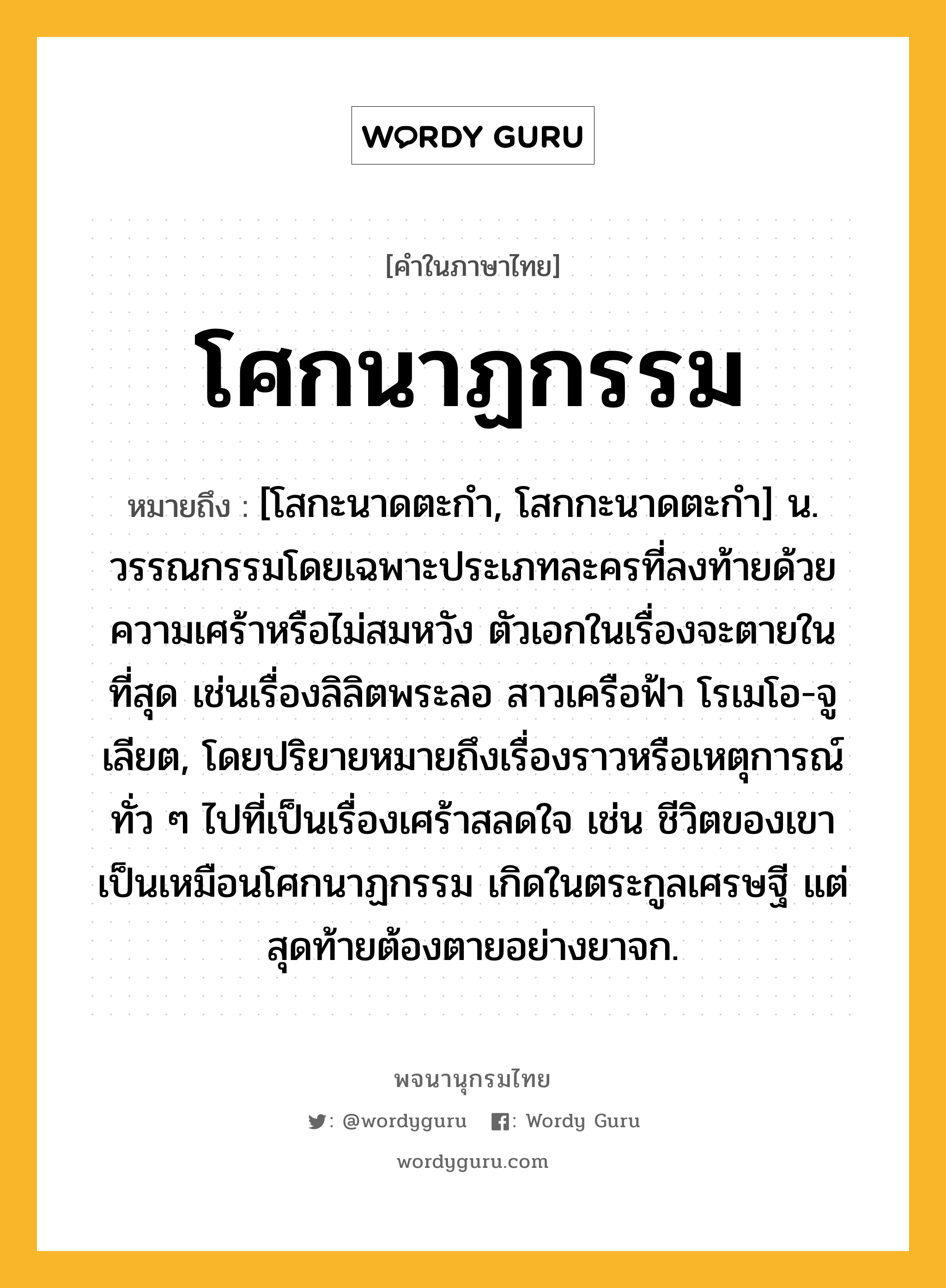 โศกนาฏกรรม ความหมาย หมายถึงอะไร?, คำในภาษาไทย โศกนาฏกรรม หมายถึง [โสกะนาดตะกํา, โสกกะนาดตะกํา] น. วรรณกรรมโดยเฉพาะประเภทละครที่ลงท้ายด้วยความเศร้าหรือไม่สมหวัง ตัวเอกในเรื่องจะตายในที่สุด เช่นเรื่องลิลิตพระลอ สาวเครือฟ้า โรเมโอ-จูเลียต, โดยปริยายหมายถึงเรื่องราวหรือเหตุการณ์ทั่ว ๆ ไปที่เป็นเรื่องเศร้าสลดใจ เช่น ชีวิตของเขาเป็นเหมือนโศกนาฏกรรม เกิดในตระกูลเศรษฐี แต่สุดท้ายต้องตายอย่างยาจก.