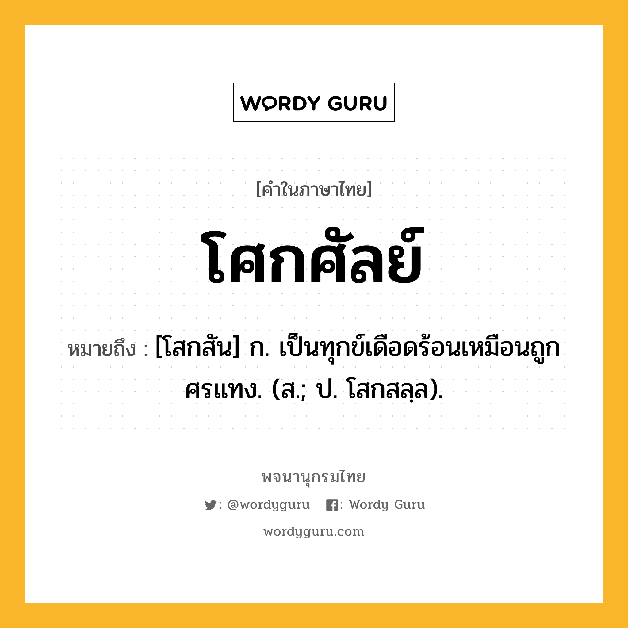 โศกศัลย์ ความหมาย หมายถึงอะไร?, คำในภาษาไทย โศกศัลย์ หมายถึง [โสกสัน] ก. เป็นทุกข์เดือดร้อนเหมือนถูกศรแทง. (ส.; ป. โสกสลฺล).