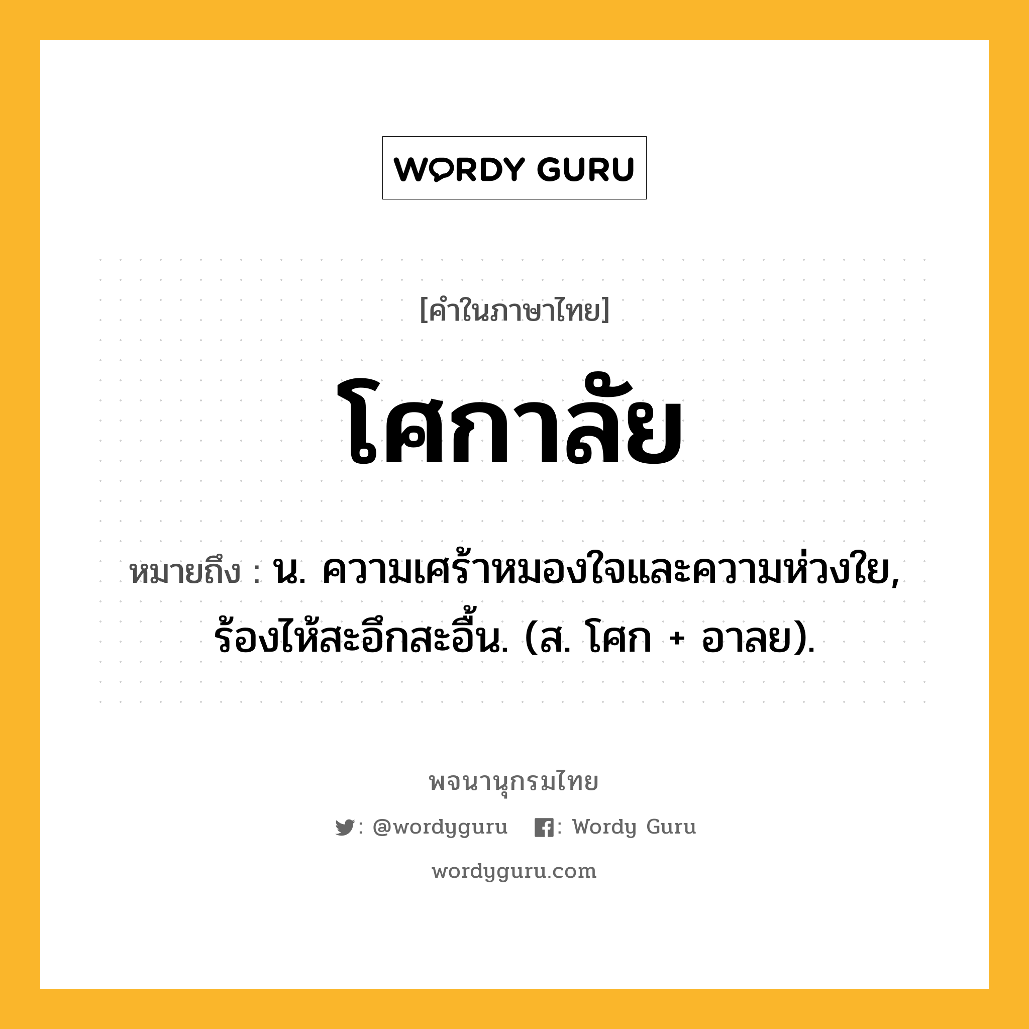 โศกาลัย ความหมาย หมายถึงอะไร?, คำในภาษาไทย โศกาลัย หมายถึง น. ความเศร้าหมองใจและความห่วงใย, ร้องไห้สะอึกสะอื้น. (ส. โศก + อาลย).