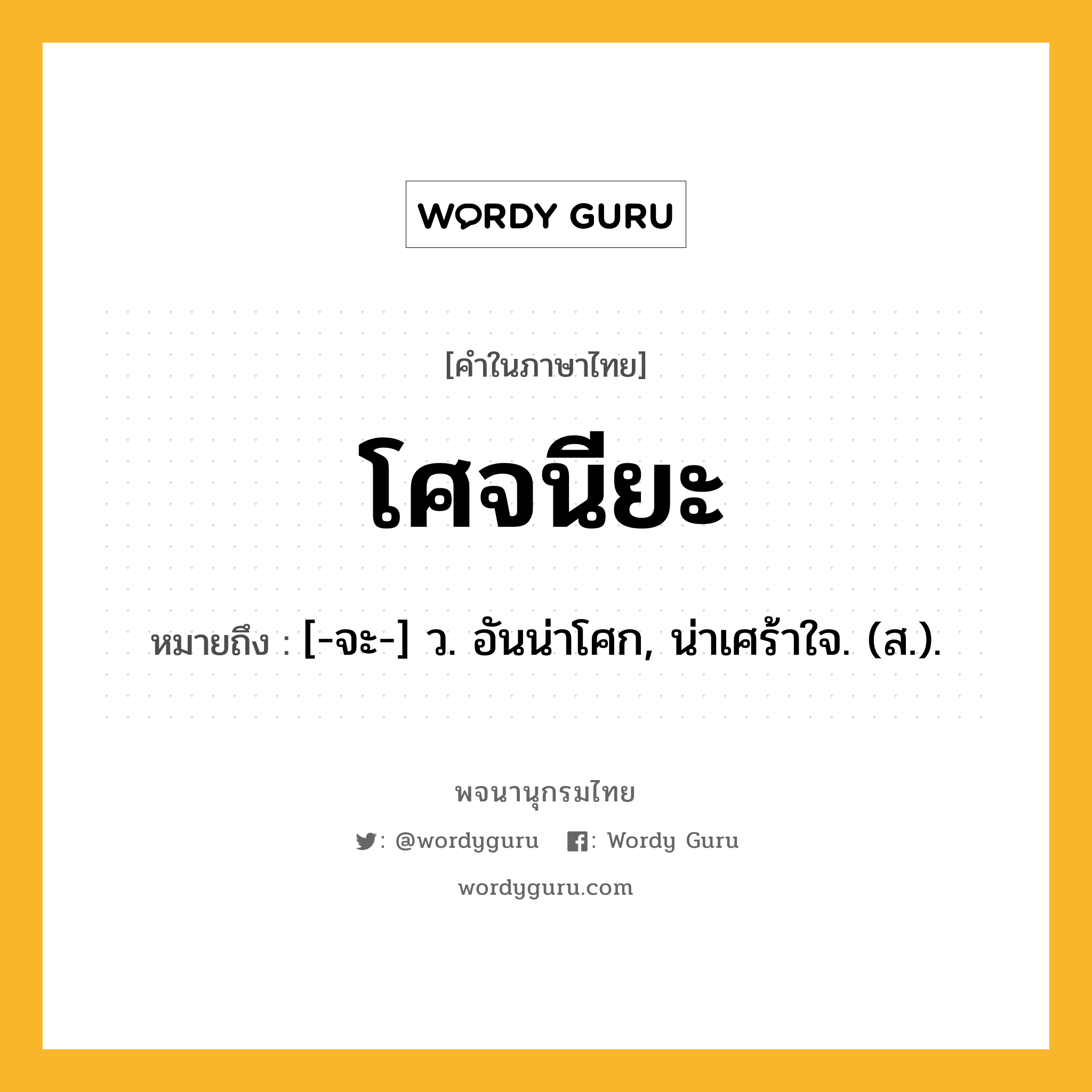 โศจนียะ ความหมาย หมายถึงอะไร?, คำในภาษาไทย โศจนียะ หมายถึง [-จะ-] ว. อันน่าโศก, น่าเศร้าใจ. (ส.).