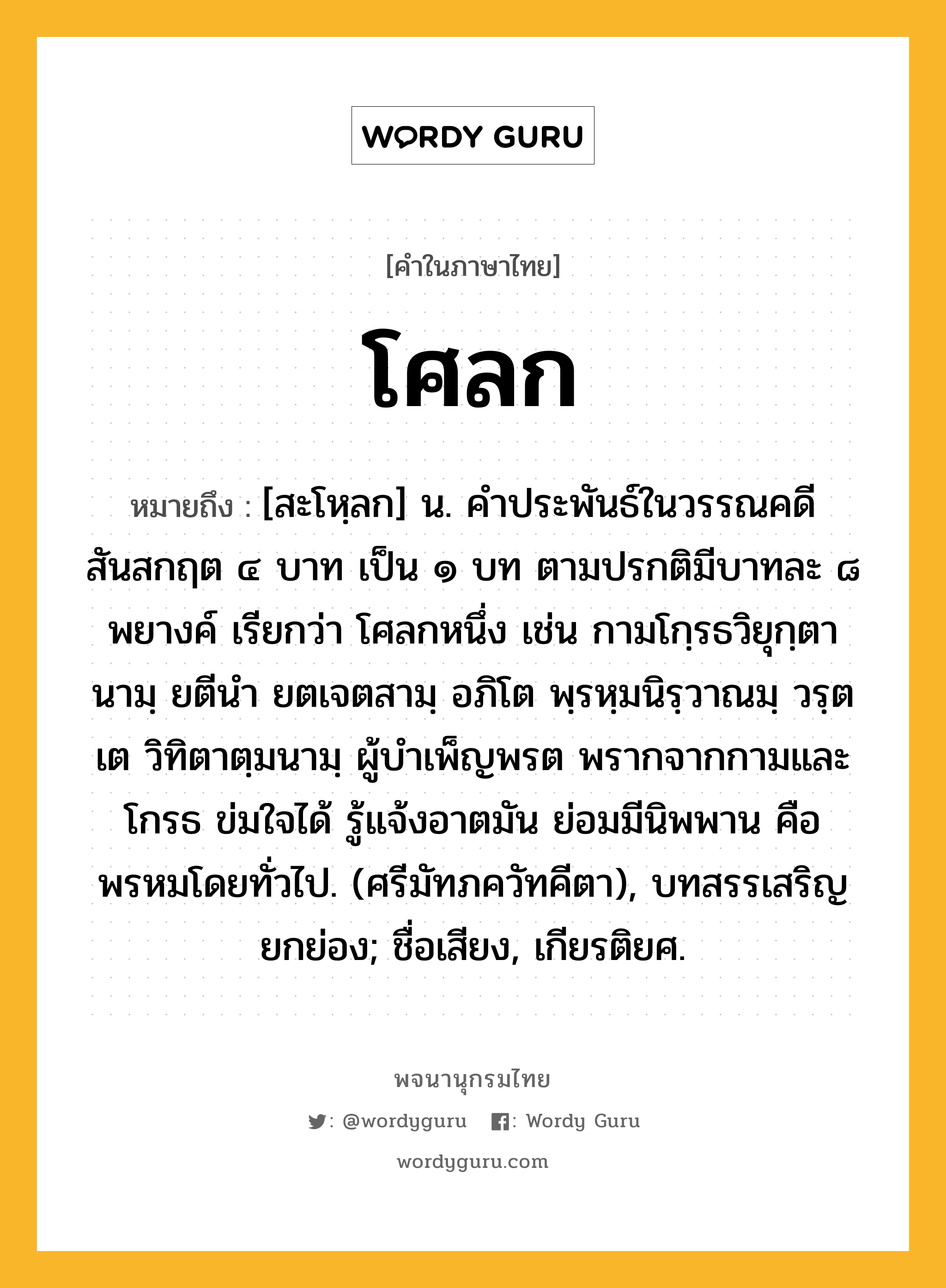 โศลก ความหมาย หมายถึงอะไร?, คำในภาษาไทย โศลก หมายถึง [สะโหฺลก] น. คําประพันธ์ในวรรณคดีสันสกฤต ๔ บาท เป็น ๑ บท ตามปรกติมีบาทละ ๘ พยางค์ เรียกว่า โศลกหนึ่ง เช่น กามโกฺรธวิยุกฺตานามฺ ยตีนำ ยตเจตสามฺ อภิโต พฺรหฺมนิรฺวาณมฺ วรฺตเต วิทิตาตฺมนามฺ ผู้บำเพ็ญพรต พรากจากกามและโกรธ ข่มใจได้ รู้แจ้งอาตมัน ย่อมมีนิพพาน คือพรหมโดยทั่วไป. (ศรีมัทภควัทคีตา), บทสรรเสริญยกย่อง; ชื่อเสียง, เกียรติยศ.