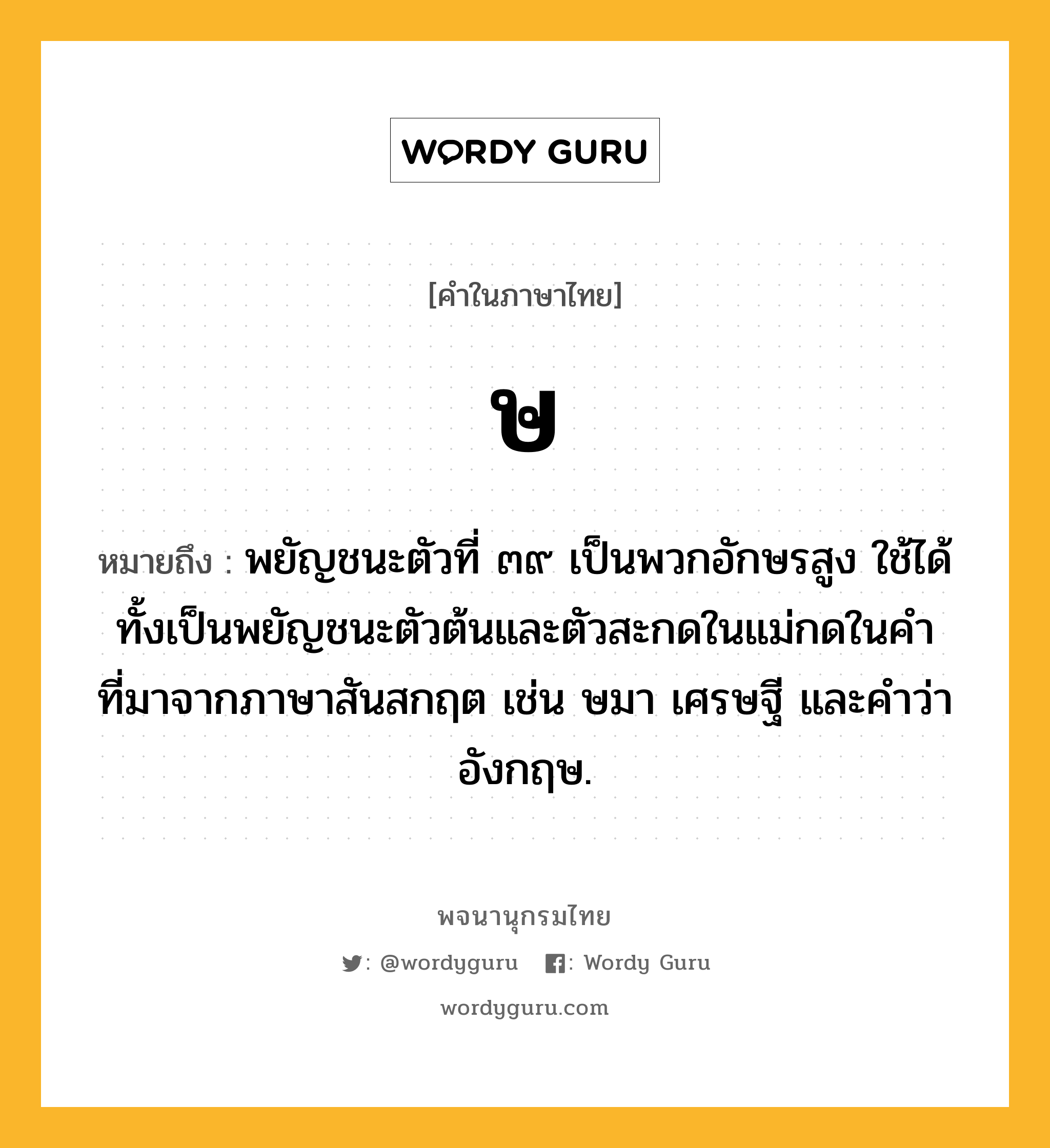 ษ ความหมาย หมายถึงอะไร?, คำในภาษาไทย ษ หมายถึง พยัญชนะตัวที่ ๓๙ เป็นพวกอักษรสูง ใช้ได้ทั้งเป็นพยัญชนะตัวต้นและตัวสะกดในแม่กดในคําที่มาจากภาษาสันสกฤต เช่น ษมา เศรษฐี และคําว่า อังกฤษ.