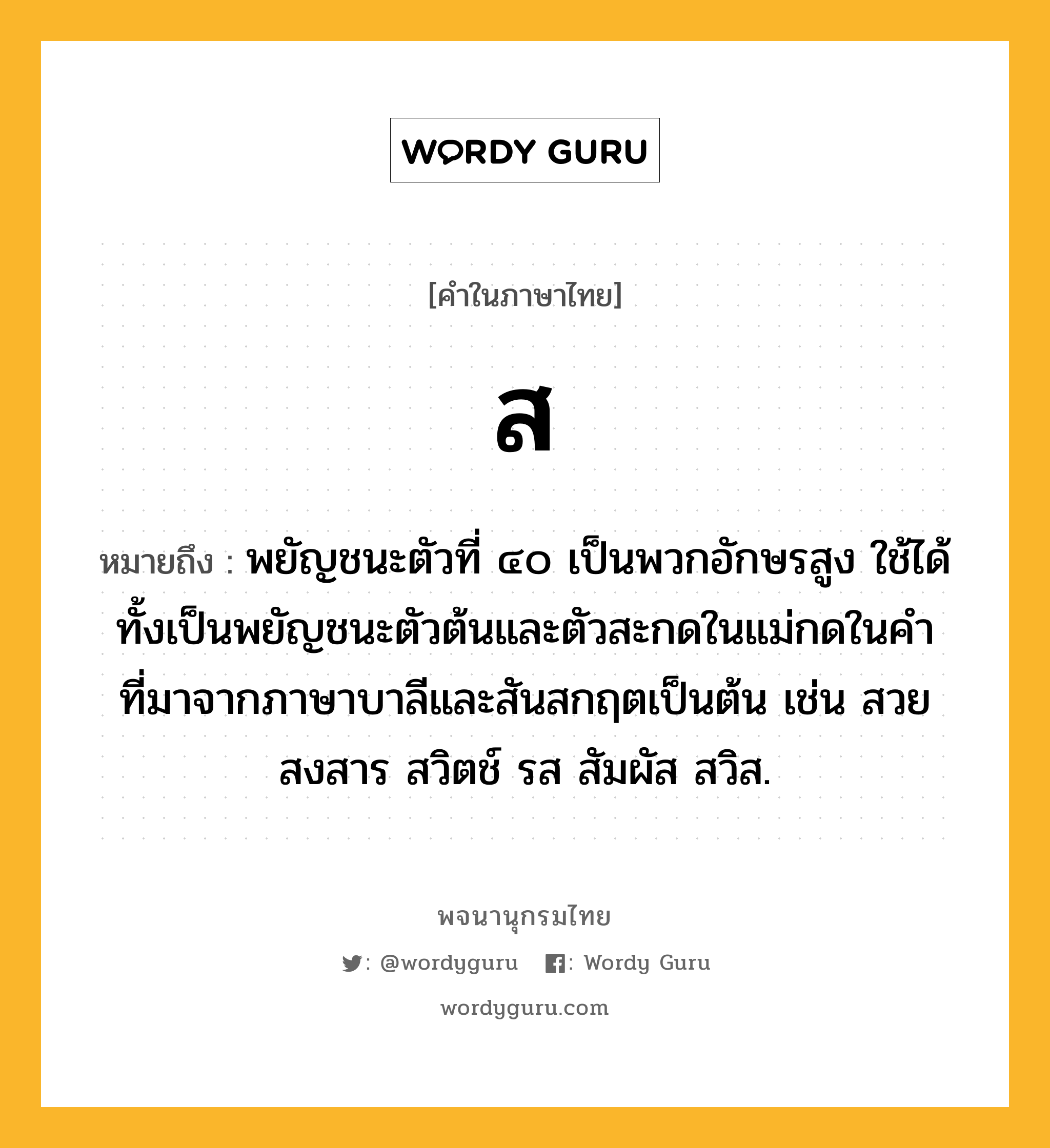 ส ความหมาย หมายถึงอะไร?, คำในภาษาไทย ส หมายถึง พยัญชนะตัวที่ ๔๐ เป็นพวกอักษรสูง ใช้ได้ทั้งเป็นพยัญชนะตัวต้นและตัวสะกดในแม่กดในคําที่มาจากภาษาบาลีและสันสกฤตเป็นต้น เช่น สวย สงสาร สวิตช์ รส สัมผัส สวิส.