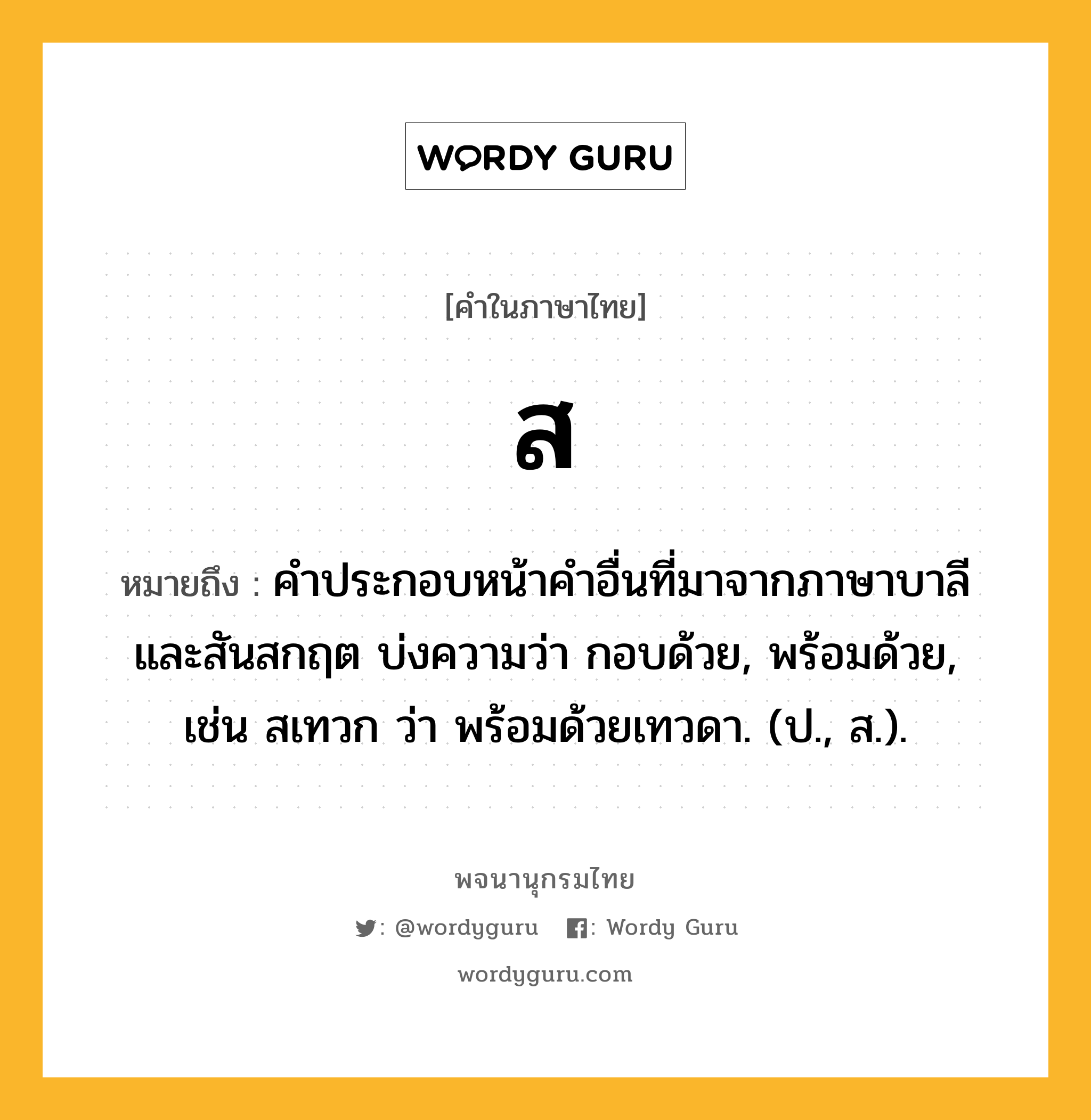 ส ความหมาย หมายถึงอะไร?, คำในภาษาไทย ส หมายถึง คําประกอบหน้าคําอื่นที่มาจากภาษาบาลีและสันสกฤต บ่งความว่า กอบด้วย, พร้อมด้วย, เช่น สเทวก ว่า พร้อมด้วยเทวดา. (ป., ส.).