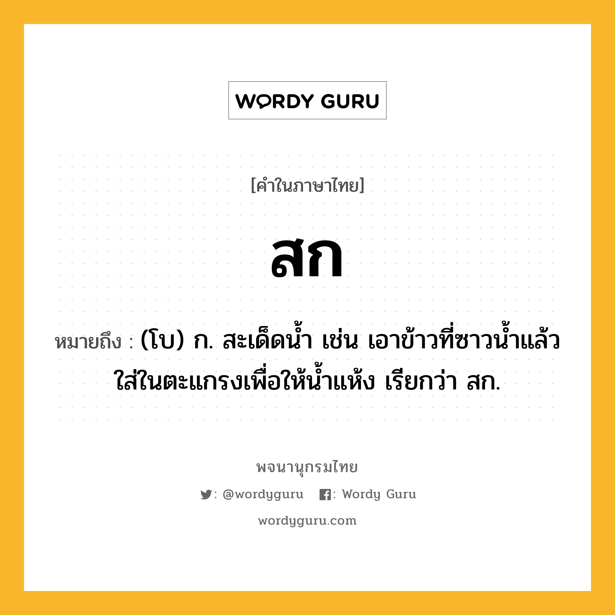 สก ความหมาย หมายถึงอะไร?, คำในภาษาไทย สก หมายถึง (โบ) ก. สะเด็ดนํ้า เช่น เอาข้าวที่ซาวนํ้าแล้วใส่ในตะแกรงเพื่อให้นํ้าแห้ง เรียกว่า สก.