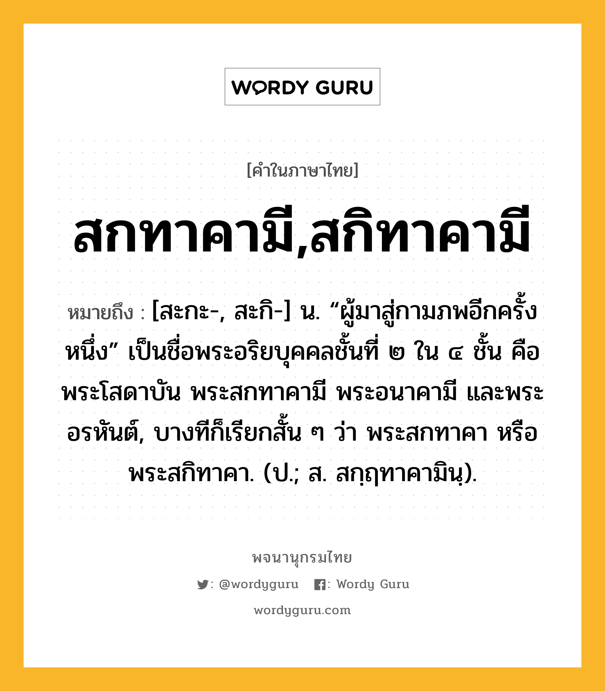 สกทาคามี,สกิทาคามี ความหมาย หมายถึงอะไร?, คำในภาษาไทย สกทาคามี,สกิทาคามี หมายถึง [สะกะ-, สะกิ-] น. “ผู้มาสู่กามภพอีกครั้งหนึ่ง” เป็นชื่อพระอริยบุคคลชั้นที่ ๒ ใน ๔ ชั้น คือ พระโสดาบัน พระสกทาคามี พระอนาคามี และพระอรหันต์, บางทีก็เรียกสั้น ๆ ว่า พระสกทาคา หรือ พระสกิทาคา. (ป.; ส. สกฺฤทาคามินฺ).