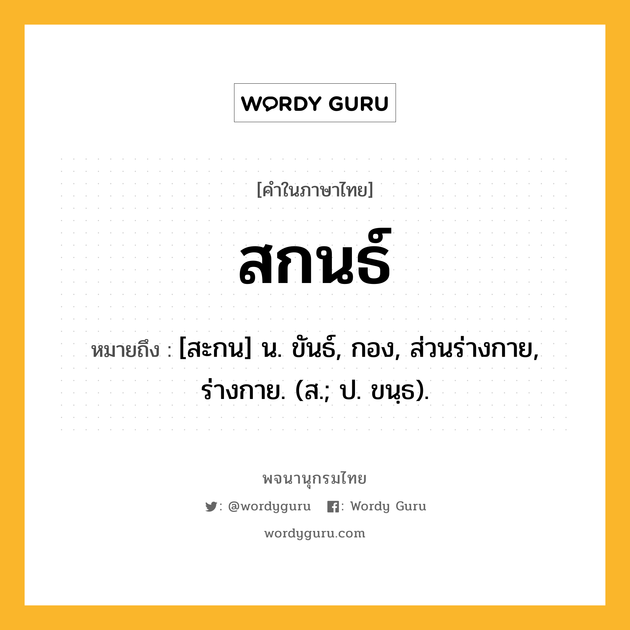 สกนธ์ ความหมาย หมายถึงอะไร?, คำในภาษาไทย สกนธ์ หมายถึง [สะกน] น. ขันธ์, กอง, ส่วนร่างกาย, ร่างกาย. (ส.; ป. ขนฺธ).