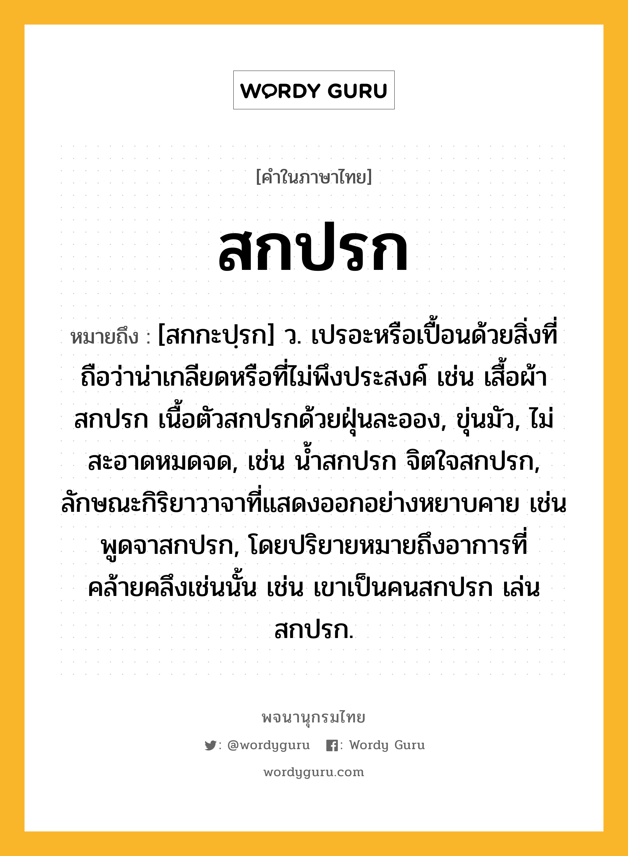 สกปรก ความหมาย หมายถึงอะไร?, คำในภาษาไทย สกปรก หมายถึง [สกกะปฺรก] ว. เปรอะหรือเปื้อนด้วยสิ่งที่ถือว่าน่าเกลียดหรือที่ไม่พึงประสงค์ เช่น เสื้อผ้าสกปรก เนื้อตัวสกปรกด้วยฝุ่นละออง, ขุ่นมัว, ไม่สะอาดหมดจด, เช่น น้ำสกปรก จิตใจสกปรก, ลักษณะกิริยาวาจาที่แสดงออกอย่างหยาบคาย เช่น พูดจาสกปรก, โดยปริยายหมายถึงอาการที่คล้ายคลึงเช่นนั้น เช่น เขาเป็นคนสกปรก เล่นสกปรก.