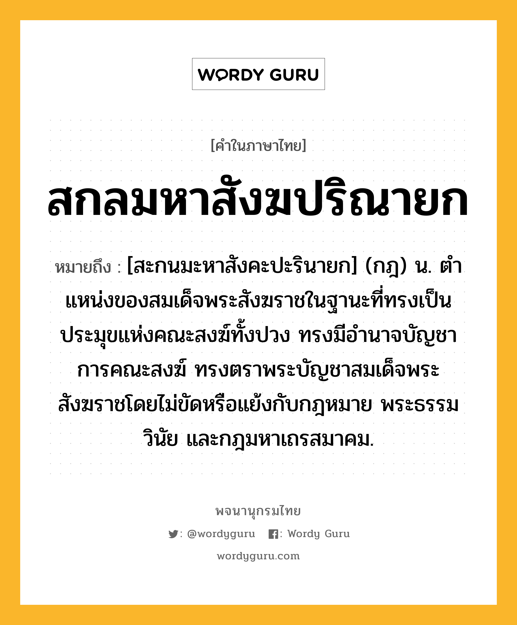 สกลมหาสังฆปริณายก ความหมาย หมายถึงอะไร?, คำในภาษาไทย สกลมหาสังฆปริณายก หมายถึง [สะกนมะหาสังคะปะรินายก] (กฎ) น. ตําแหน่งของสมเด็จพระสังฆราชในฐานะที่ทรงเป็นประมุขแห่งคณะสงฆ์ทั้งปวง ทรงมีอํานาจบัญชาการคณะสงฆ์ ทรงตราพระบัญชาสมเด็จพระสังฆราชโดยไม่ขัดหรือแย้งกับกฎหมาย พระธรรมวินัย และกฎมหาเถรสมาคม.