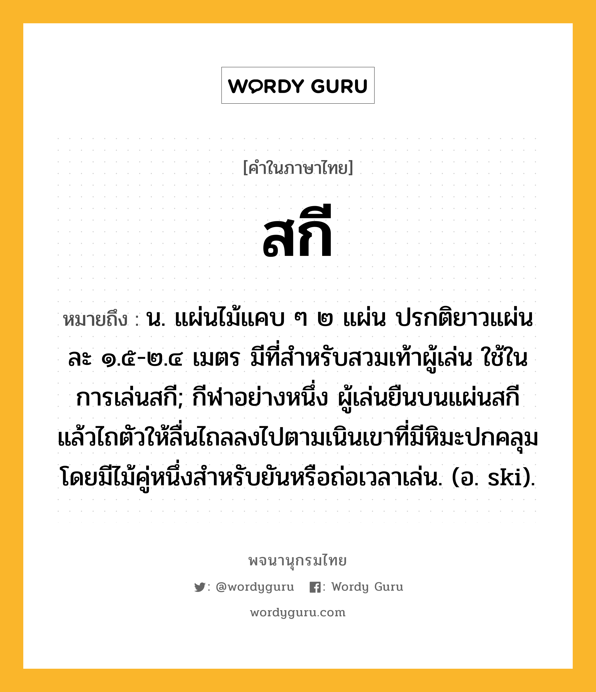 สกี ความหมาย หมายถึงอะไร?, คำในภาษาไทย สกี หมายถึง น. แผ่นไม้แคบ ๆ ๒ แผ่น ปรกติยาวแผ่นละ ๑.๕-๒.๔ เมตร มีที่สําหรับสวมเท้าผู้เล่น ใช้ในการเล่นสกี; กีฬาอย่างหนึ่ง ผู้เล่นยืนบนแผ่นสกี แล้วไถตัวให้ลื่นไถลลงไปตามเนินเขาที่มีหิมะปกคลุม โดยมีไม้คู่หนึ่งสําหรับยันหรือถ่อเวลาเล่น. (อ. ski).