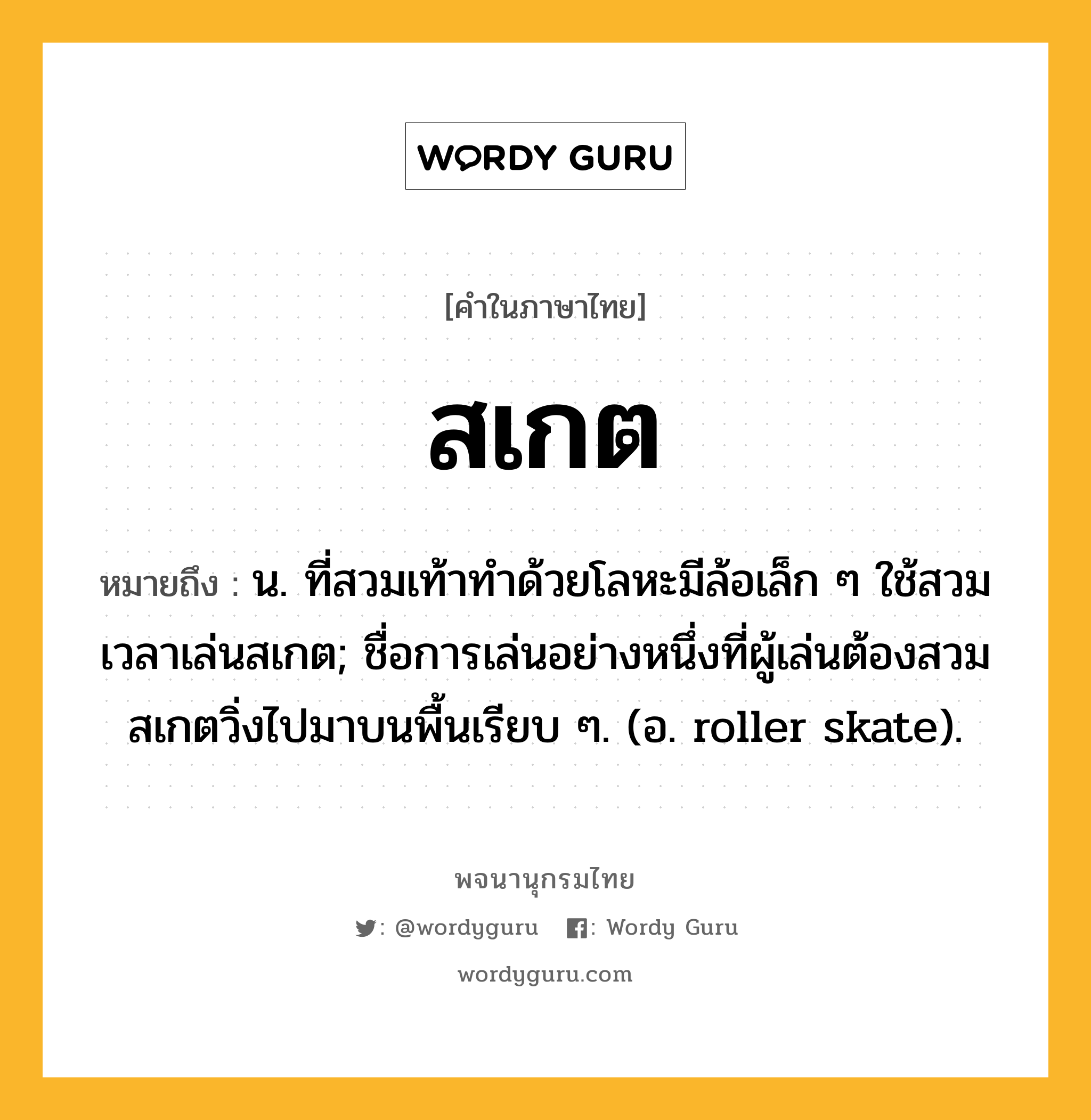 สเกต ความหมาย หมายถึงอะไร?, คำในภาษาไทย สเกต หมายถึง น. ที่สวมเท้าทําด้วยโลหะมีล้อเล็ก ๆ ใช้สวมเวลาเล่นสเกต; ชื่อการเล่นอย่างหนึ่งที่ผู้เล่นต้องสวมสเกตวิ่งไปมาบนพื้นเรียบ ๆ. (อ. roller skate).