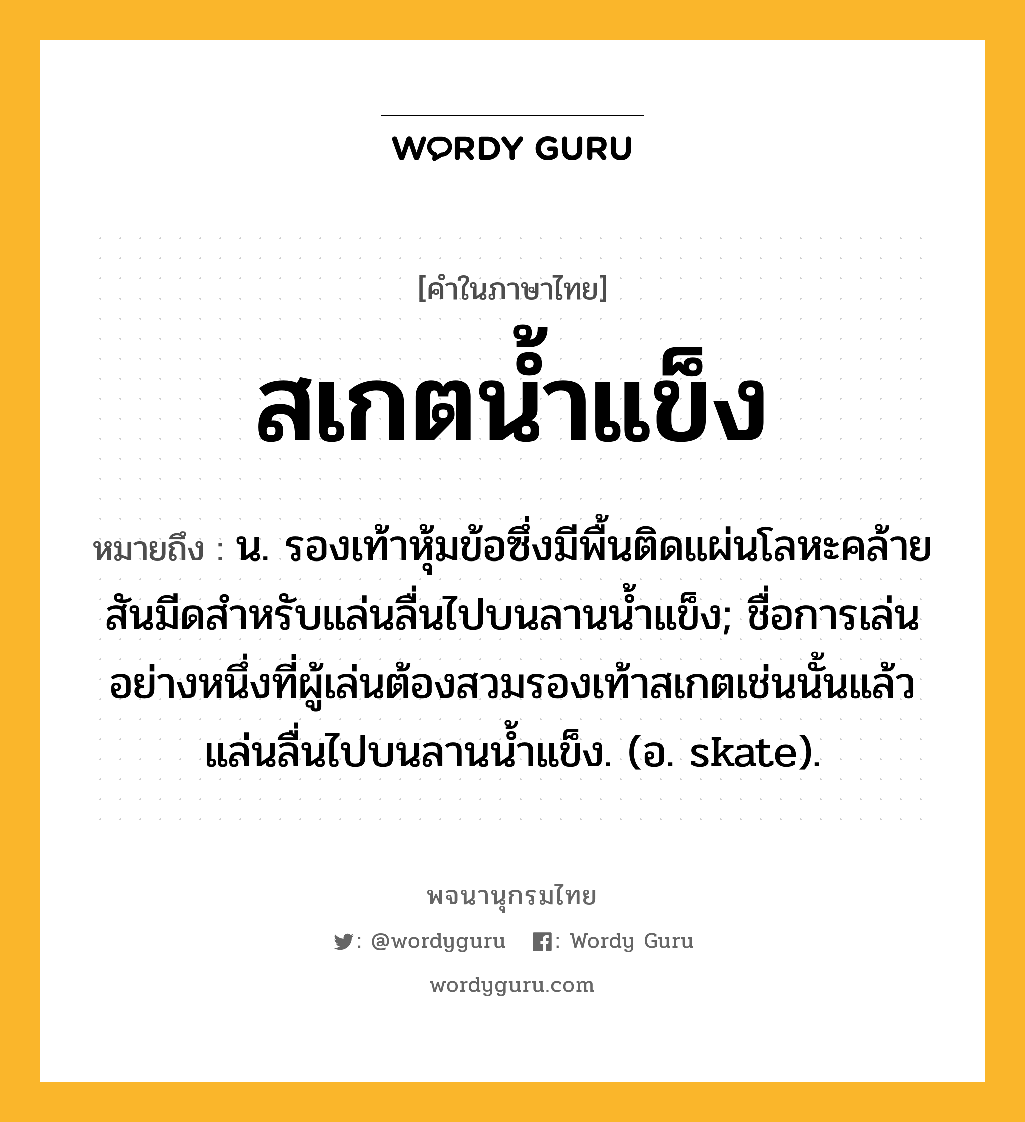 สเกตน้ำแข็ง ความหมาย หมายถึงอะไร?, คำในภาษาไทย สเกตน้ำแข็ง หมายถึง น. รองเท้าหุ้มข้อซึ่งมีพื้นติดแผ่นโลหะคล้ายสันมีดสําหรับแล่นลื่นไปบนลานนํ้าแข็ง; ชื่อการเล่นอย่างหนึ่งที่ผู้เล่นต้องสวมรองเท้าสเกตเช่นนั้นแล้วแล่นลื่นไปบนลานน้ำแข็ง. (อ. skate).