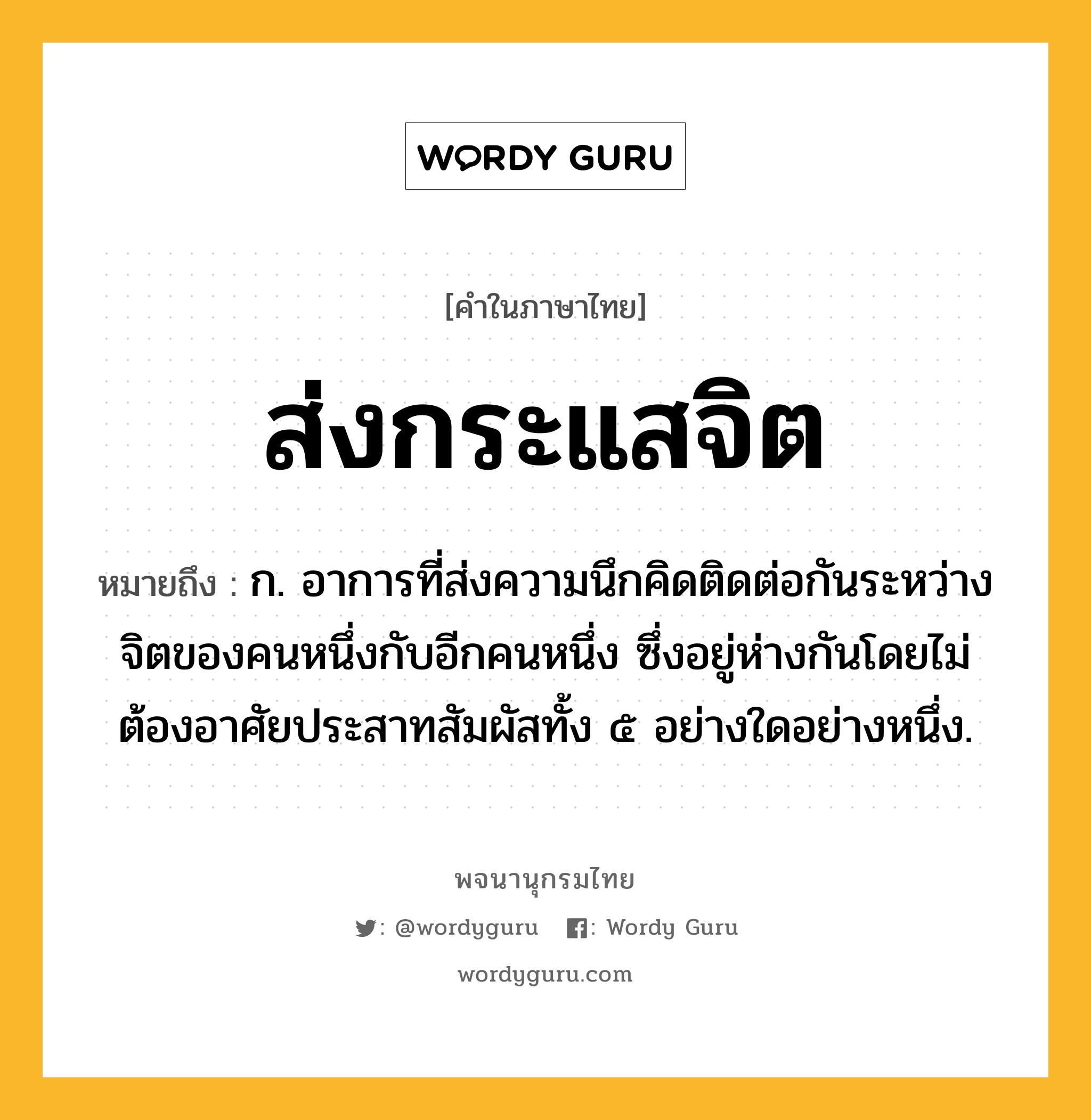 ส่งกระแสจิต ความหมาย หมายถึงอะไร?, คำในภาษาไทย ส่งกระแสจิต หมายถึง ก. อาการที่ส่งความนึกคิดติดต่อกันระหว่างจิตของคนหนึ่งกับอีกคนหนึ่ง ซึ่งอยู่ห่างกันโดยไม่ต้องอาศัยประสาทสัมผัสทั้ง ๕ อย่างใดอย่างหนึ่ง.