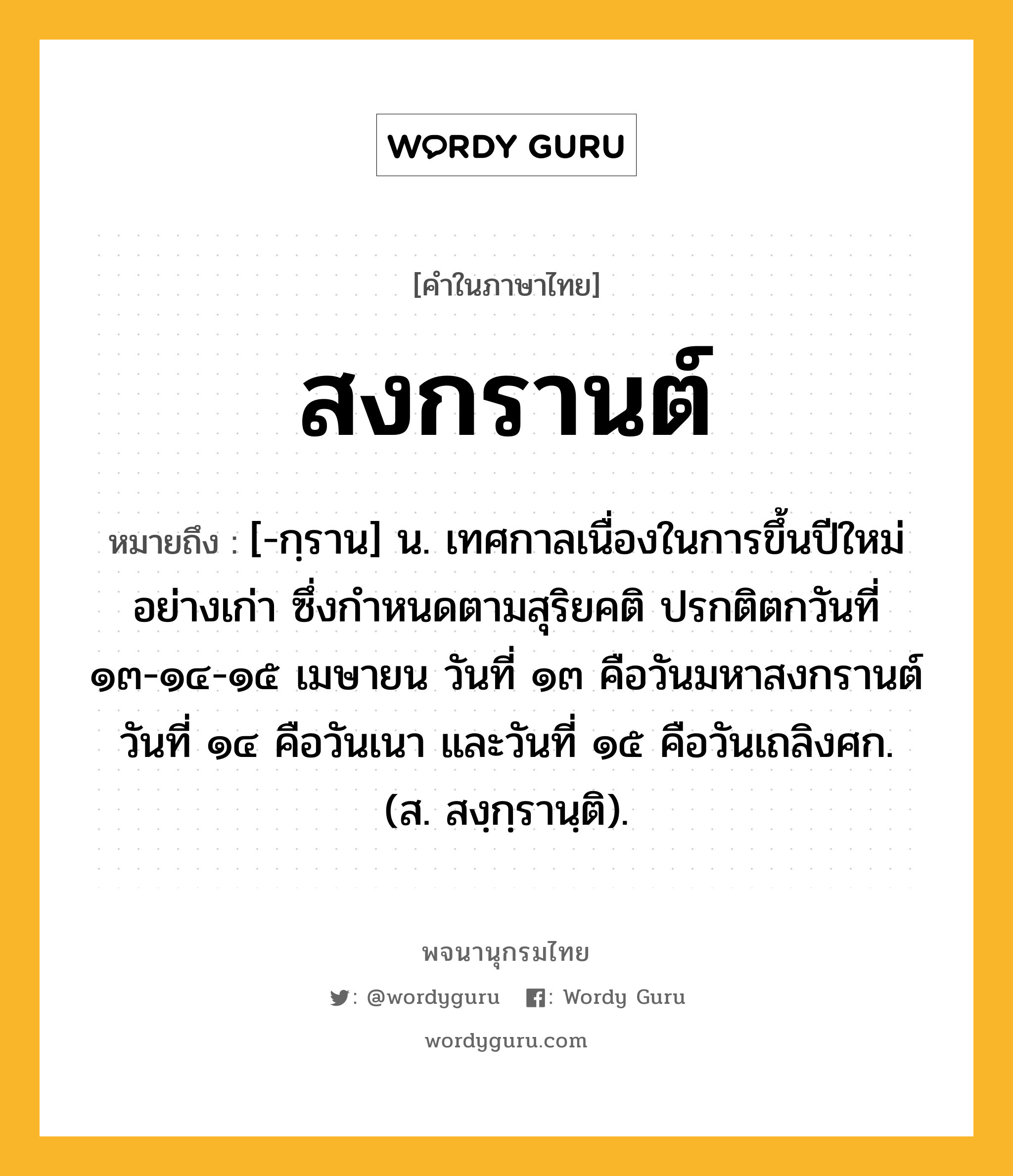 สงกรานต์ ความหมาย หมายถึงอะไร?, คำในภาษาไทย สงกรานต์ หมายถึง [-กฺราน] น. เทศกาลเนื่องในการขึ้นปีใหม่อย่างเก่า ซึ่งกําหนดตามสุริยคติ ปรกติตกวันที่ ๑๓-๑๔-๑๕ เมษายน วันที่ ๑๓ คือวันมหาสงกรานต์ วันที่ ๑๔ คือวันเนา และวันที่ ๑๕ คือวันเถลิงศก. (ส. สงฺกฺรานฺติ).